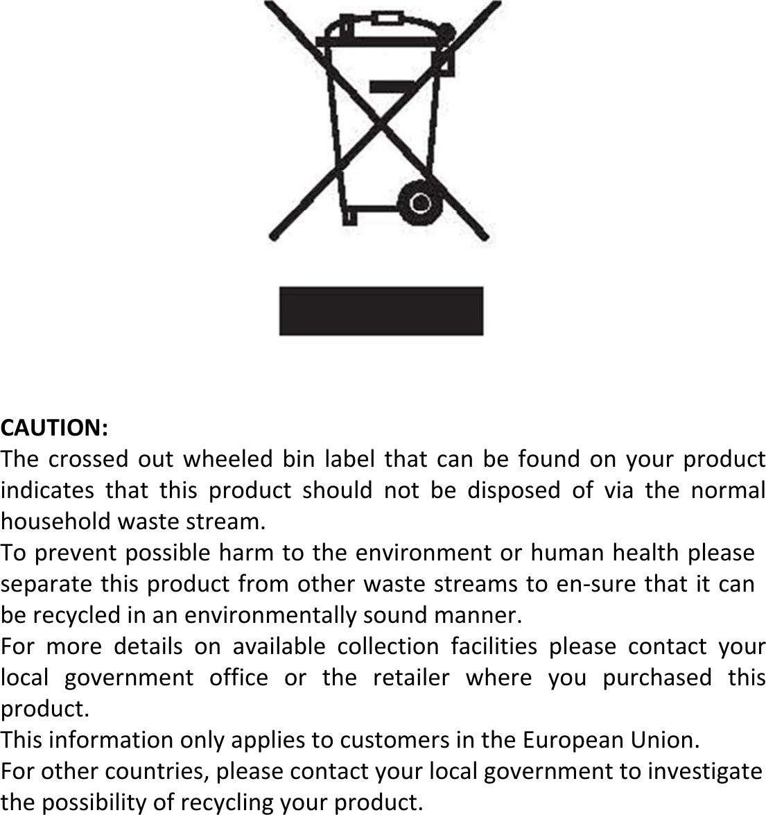 CAUTION: The  crossed  out  wheeled  bin  label  that  can  be  found  on  your  product indicates  that  this  product  should  not  be  disposed  of  via  the  normal household waste stream.To prevent possible harm to the environment or human health please separate this product from other waste streams to en-sure that it can be recycled in an environmentally sound manner. For  more  details  on  available  collection  facilities  please  contact  your local  government  office  or  the  retailer  where  you  purchased  this product.This information only applies to customers in the European Union.For other countries, please contact your local government to investigate the possibility of recycling your product.
