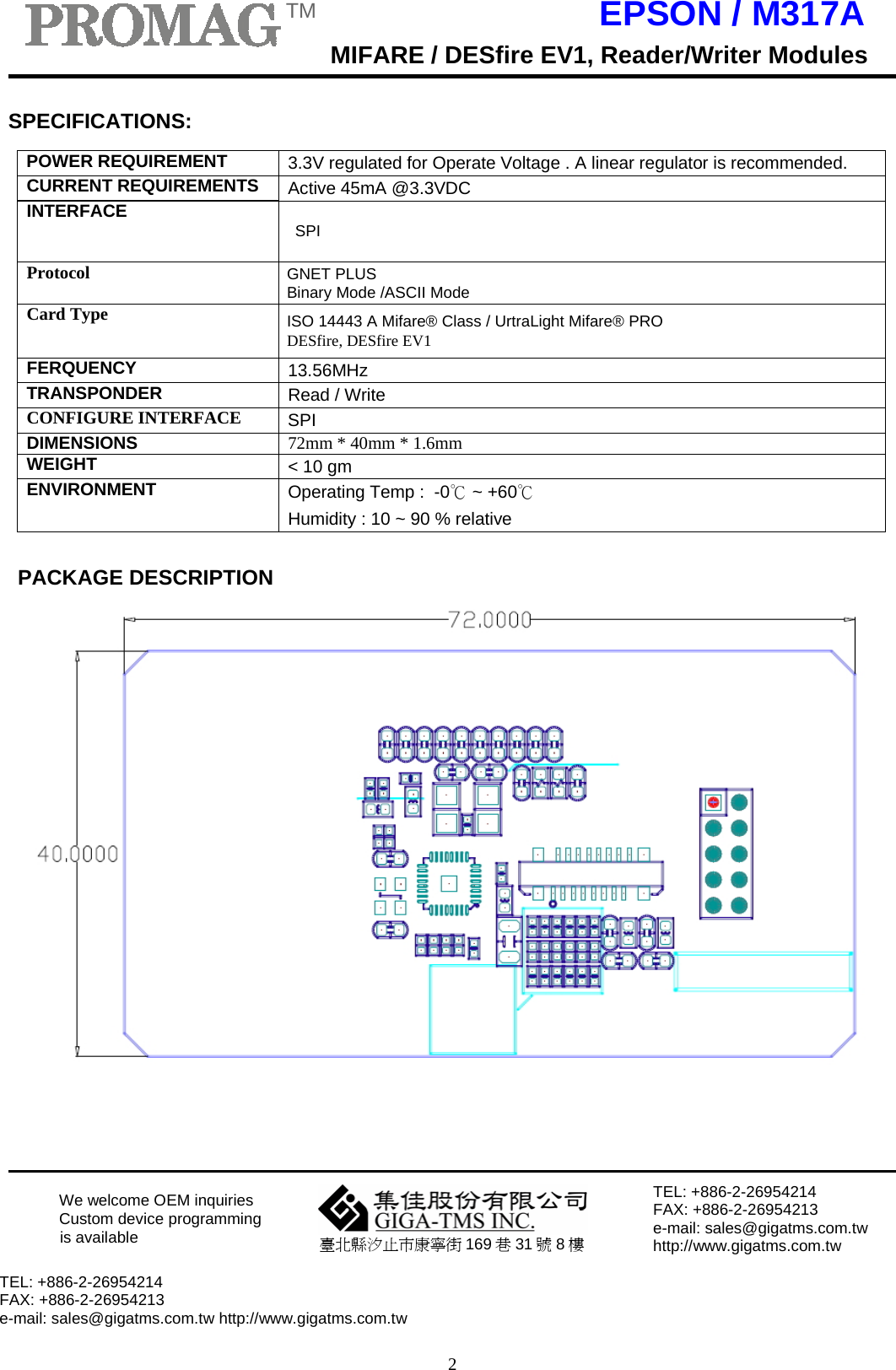 TM EPSON / M317AMIFARE / DESfire EV1, Reader/Writer Modules2    SPECIFICATIONS:  POWER REQUIREMENT 3.3V regulated for Operate Voltage . A linear regulator is recommended.CURRENT REQUIREMENTS Active 45mA @3.3VDCINTERFACE SPI Protocol GNET PLUS Binary Mode /ASCII Mode Card Type ISO 14443 A Mifare® Class / UrtraLight Mifare® PRO DESfire, DESfire EV1 FERQUENCY 13.56MHzTRANSPONDER Read / WriteCONFIGURE INTERFACE SPI DIMENSIONS 72mm * 40mm * 1.6mmWEIGHT &lt; 10 gm ENVIRONMENT Operating Temp :  -0℃ ~ +60℃ Humidity : 10 ~ 90 % relative   PACKAGE DESCRIPTION         We welcome OEM inquiries  Custom device programming is available  臺北縣汐止市康寧街 169 巷 31 號 8 樓 TEL: +886-2-26954214 FAX: +886-2-26954213 e-mail: sales@gigatms.com.tw http://www.gigatms.com.tw  TEL: +886-2-26954214 FAX: +886-2-26954213 e-mail: sales@gigatms.com.tw http://www.gigatms.com.tw       