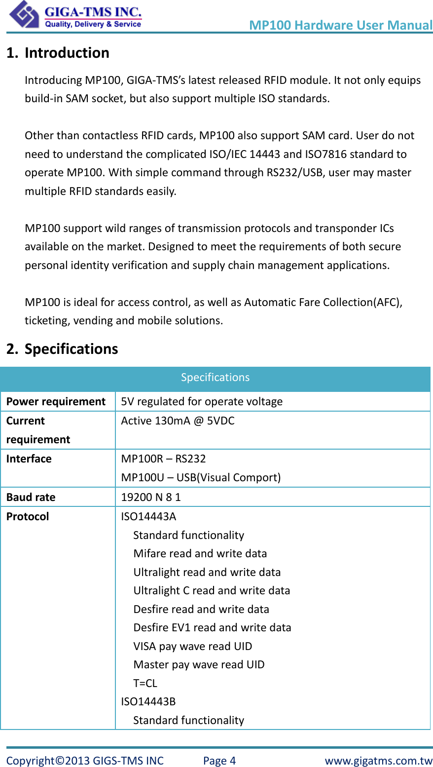     MP100 Hardware User Manual Copyright© 2013 GIGS-TMS INC  Page 4  www.gigatms.com.tw 1. Introduction Introducing MP100, GIGA-TMS’s latest released RFID module. It not only equips build-in SAM socket, but also support multiple ISO standards.  Other than contactless RFID cards, MP100 also support SAM card. User do not need to understand the complicated ISO/IEC 14443 and ISO7816 standard to operate MP100. With simple command through RS232/USB, user may master multiple RFID standards easily.  MP100 support wild ranges of transmission protocols and transponder ICs available on the market. Designed to meet the requirements of both secure personal identity verification and supply chain management applications.  MP100 is ideal for access control, as well as Automatic Fare Collection(AFC), ticketing, vending and mobile solutions. 2. Specifications Specifications Power requirement 5V regulated for operate voltage Current requirement Active 130mA @ 5VDC Interface MP100R – RS232 MP100U – USB(Visual Comport) Baud rate 19200 N 8 1 Protocol ISO14443A   Standard functionality Mifare read and write data Ultralight read and write data Ultralight C read and write data Desfire read and write data Desfire EV1 read and write data VISA pay wave read UID Master pay wave read UID T=CL ISO14443B   Standard functionality 