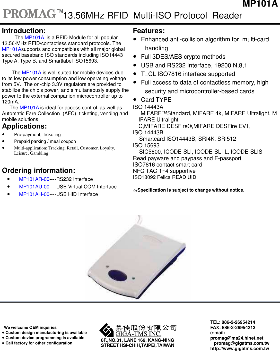 13.56MHzIntroduction:The MP101A  is a RFID Module for all popular13.56-MHz RFID/contactless standard protocols.MP101Asupports and compatibles with all majorsecured baseband ISO standards including ISO14443Type A, Type B, and Smartlabel ISO15693.   The MP101A is well suited for mobile devicesto its low power consumption and low operatingfrom 5V.  The on-chip 3.3V regulators are providedstabilize the chip’s power, and simultaneouslypower to the external companion microcontroller120mA. The MP101A is ideal for access control, asAutomatic Fare Collection  (AFC), ticketing, vendingmobile solutions Applications:●Pre-payment, Ticketing●Prepaid parking / meal coupon●Multi-application: Tracking, Retail, Customer, Loyalty,Leisure, GamblingOrdering information:●MP101AR-00----RS232 Interface●MP101AU-00----USB Virtual COM Interface●MP101AH-00----USB HID InterfaceWe welcome OEM inquiries ♦Custom design manufacturing is available♦Custom device programming is available♦Call factory for other configurationSTREET,HSI13.56MHz RFID  Multi-ISO Protocol  Readerpopular protocols. The major global ISO14443  devices due operating voltage provided to simultaneously supply the microcontroller up to as well as vending and Loyalty,InterfaceFeatures: ●Enhanced anti-collision algorithmhandling ●Full 3DES/AES crypto methods●USB and RS232 Interface, 19200●T=CL ISO7816 interface supported●Full access to data of contactlesecurity and microcontroller●Card TYPEISO 14443A MIFARE™Standard, MIFARE 4k,IFARE Ultralight C,MIFARE DESFire®,MIFARE DESFireISO 14443B     Smartcard ISO14443B, SRI4K, ISO 15693  SIC5600, ICODE-SLI, ICODE-SLIRead payware and paypass and EISO7816 contact smart card NFC TAG 1~4 supportive  ISO18092 Felica READ UID ※Specification is subject to change without8F.,NO.31, LANE 169, KANG-NING STREET,HSI-CHIH,TAIPEI,TAIWAN TEL:FAX:e-mail:promag@ms24.hinet.net    promag@gigatms.com.twhttp://www.gigatms.com.twMP101A Reader algorithm for  multi-card methods19200 N,8,1 supportedcontactless memory, high microcontroller-based cards 4k, MIFARE Ultralight, MDESFire EV1,  SRI512 SLI-L, ICODE-SLIS E-passport without notice. TEL: 886-2-26954214 FAX: 886-2-26954213 mail: promag@ms24.hinet.net promag@gigatms.com.tw http://www.gigatms.com.tw 