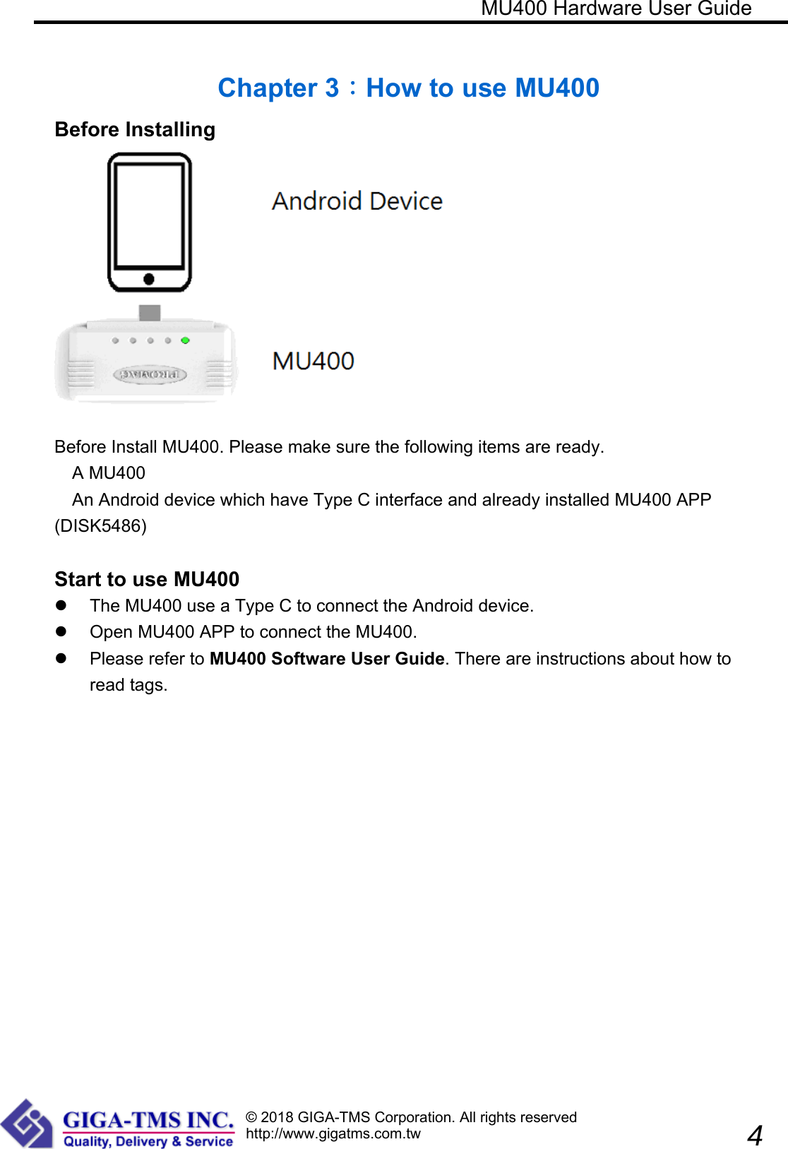 © 2018 GIGA-TMS Corporation. All rights reservedhttp://www.gigatms.com.tw                                                            MU400 Hardware User Guide               4  Chapter 3：How to use MU400 Before Installing   Before Install MU400. Please make sure the following items are ready. A MU400 An Android device which have Type C interface and already installed MU400 APP (DISK5486)    Start to use MU400   The MU400 use a Type C to connect the Android device.   Open MU400 APP to connect the MU400.   Please refer to MU400 Software User Guide. There are instructions about how to read tags.   