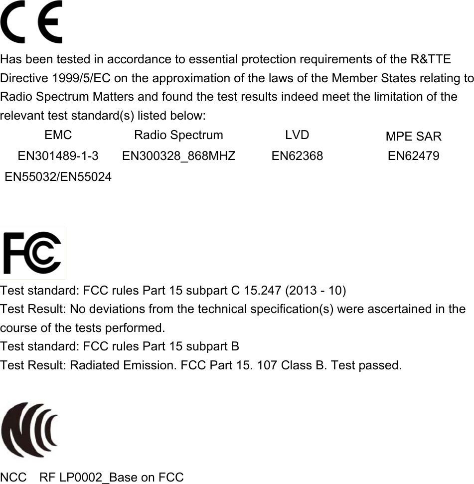 Has been tested in accordance to essential protection requirements of the R&amp;TTE Directive 1999/5/EC on the approximation of the laws of the Member States relating to Radio Spectrum Matters and found the test results indeed meet the limitation of the relevant test standard(s) listed below: EMC  Radio Spectrum  LVD  MPE SAR EN301489-1-3  EN300328_868MHZ EN62368  EN62479 EN55032/EN55024        Test standard: FCC rules Part 15 subpart C 15.247 (2013 - 10) Test Result: No deviations from the technical specification(s) were ascertained in the course of the tests performed. Test standard: FCC rules Part 15 subpart B Test Result: Radiated Emission. FCC Part 15. 107 Class B. Test passed.   NCC    RF LP0002_Base on FCC 