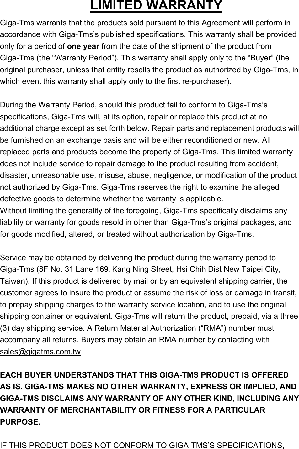 LIMITED WARRANTY Giga-Tms warrants that the products sold pursuant to this Agreement will perform in accordance with Giga-Tms’s published specifications. This warranty shall be provided only for a period of one year from the date of the shipment of the product from Giga-Tms (the “Warranty Period”). This warranty shall apply only to the “Buyer” (the original purchaser, unless that entity resells the product as authorized by Giga-Tms, in which event this warranty shall apply only to the first re-purchaser).  During the Warranty Period, should this product fail to conform to Giga-Tms’s specifications, Giga-Tms will, at its option, repair or replace this product at no additional charge except as set forth below. Repair parts and replacement products will be furnished on an exchange basis and will be either reconditioned or new. All replaced parts and products become the property of Giga-Tms. This limited warranty does not include service to repair damage to the product resulting from accident, disaster, unreasonable use, misuse, abuse, negligence, or modification of the product not authorized by Giga-Tms. Giga-Tms reserves the right to examine the alleged defective goods to determine whether the warranty is applicable.   Without limiting the generality of the foregoing, Giga-Tms specifically disclaims any liability or warranty for goods resold in other than Giga-Tms’s original packages, and for goods modified, altered, or treated without authorization by Giga-Tms.  Service may be obtained by delivering the product during the warranty period to Giga-Tms (8F No. 31 Lane 169, Kang Ning Street, Hsi Chih Dist New Taipei City, Taiwan). If this product is delivered by mail or by an equivalent shipping carrier, the customer agrees to insure the product or assume the risk of loss or damage in transit, to prepay shipping charges to the warranty service location, and to use the original shipping container or equivalent. Giga-Tms will return the product, prepaid, via a three (3) day shipping service. A Return Material Authorization (“RMA”) number must accompany all returns. Buyers may obtain an RMA number by contacting with sales@gigatms.com.tw  EACH BUYER UNDERSTANDS THAT THIS GIGA-TMS PRODUCT IS OFFERED AS IS. GIGA-TMS MAKES NO OTHER WARRANTY, EXPRESS OR IMPLIED, AND GIGA-TMS DISCLAIMS ANY WARRANTY OF ANY OTHER KIND, INCLUDING ANY WARRANTY OF MERCHANTABILITY OR FITNESS FOR A PARTICULAR PURPOSE.    IF THIS PRODUCT DOES NOT CONFORM TO GIGA-TMS’S SPECIFICATIONS, 