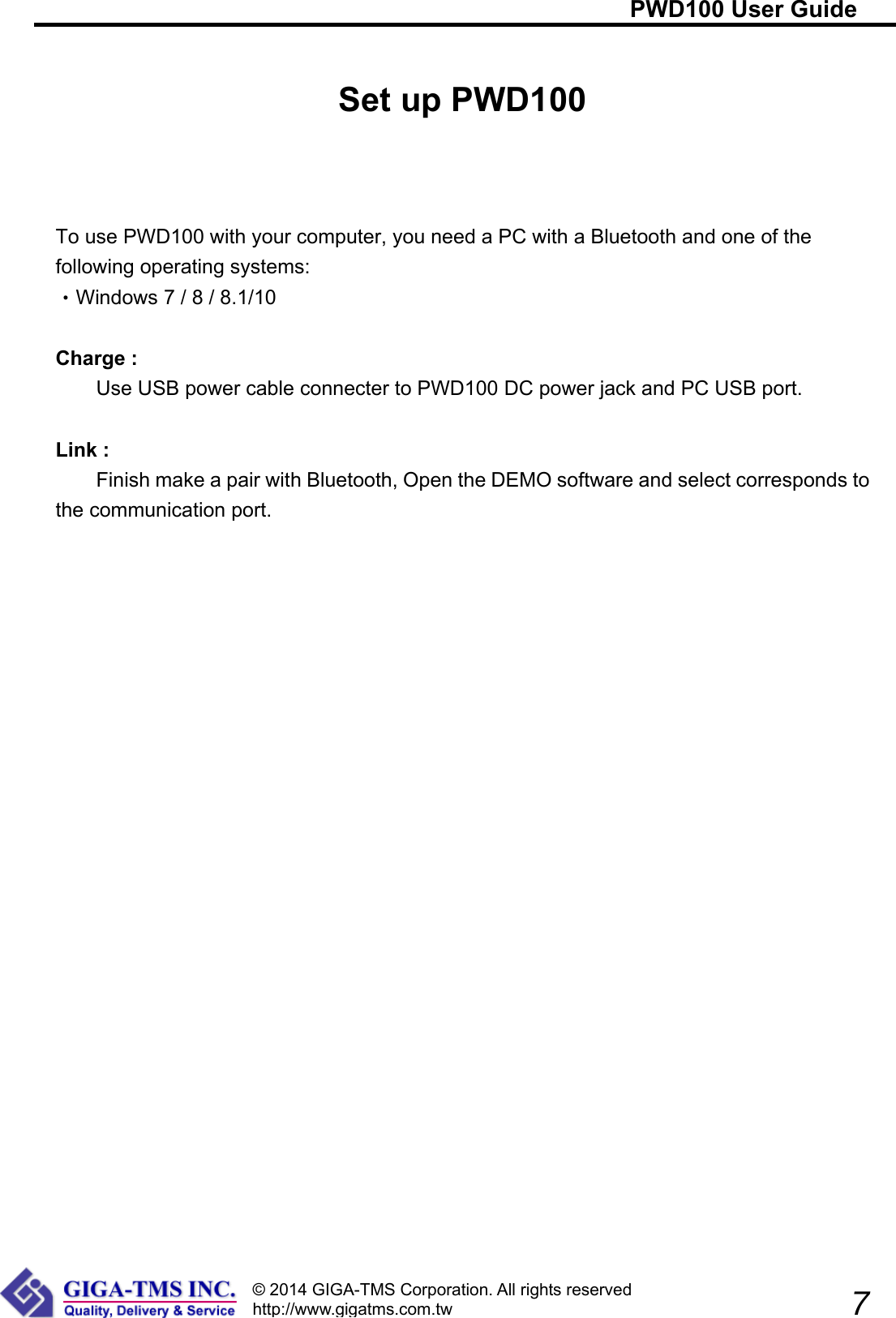                                                                     PWD100 User Guide              7 © 2014 GIGA-TMS Corporation. All rights reserved http://www.gigatms.com.tw Set up PWD100    To use PWD100 with your computer, you need a PC with a Bluetooth and one of the following operating systems: Wi‧ndows 7 / 8 / 8.1/10  Charge :     Use USB power cable connecter to PWD100 DC power jack and PC USB port.  Link :     Finish make a pair with Bluetooth, Open the DEMO software and select corresponds to the communication port.      