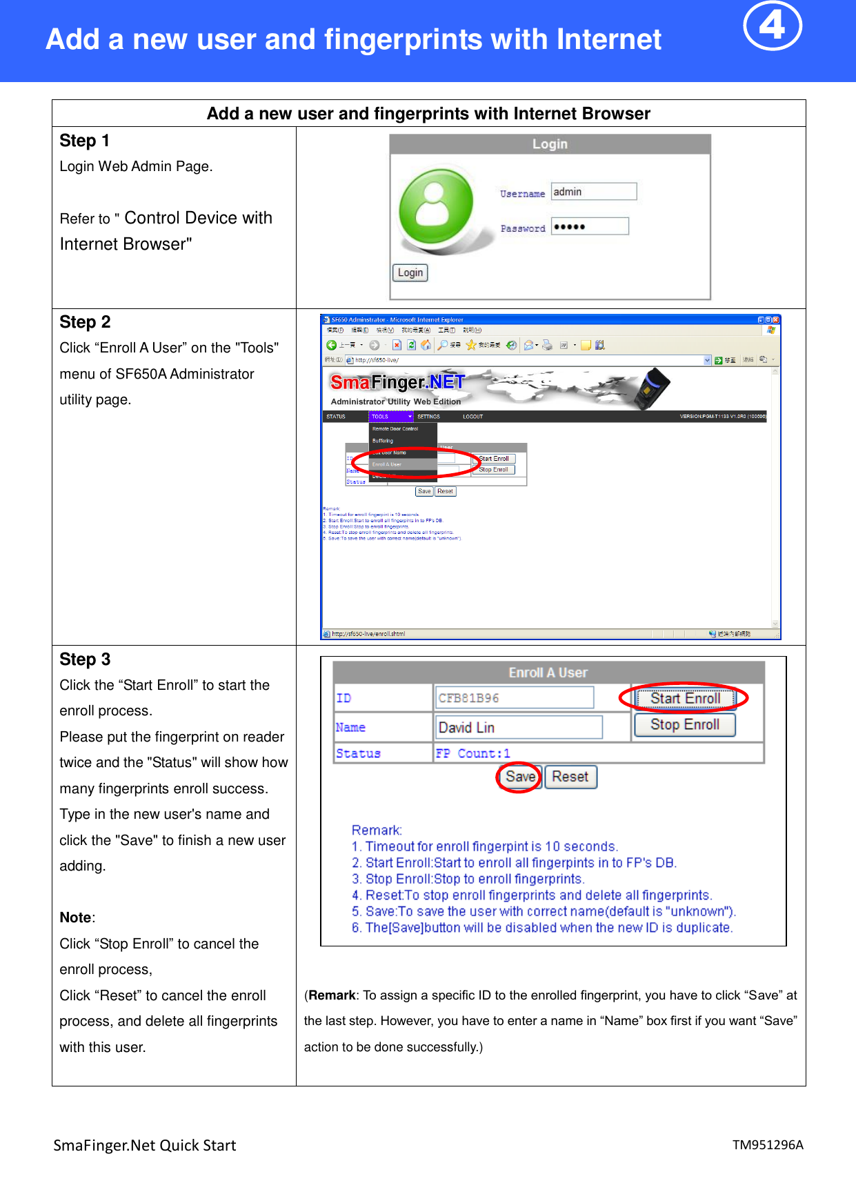 4  TM951296A SmaFinger.Net Quick Start  Add a new user and fingerprints with Internet Browser Step 1 Login Web Admin Page.  Refer to &quot; Control Device with Internet Browser&quot;  Step 2 Click “Enroll A User” on the &quot;Tools&quot; menu of SF650A Administrator utility page.   Step 3 Click the “Start Enroll” to start the enroll process. Please put the fingerprint on reader twice and the &quot;Status&quot; will show how many fingerprints enroll success.   Type in the new user&apos;s name and click the &quot;Save&quot; to finish a new user adding.    Note: Click “Stop Enroll” to cancel the enroll process, Click “Reset” to cancel the enroll process, and delete all fingerprints with this user.     (Remark: To assign a specific ID to the enrolled fingerprint, you have to click “Save” at the last step. However, you have to enter a name in “Name” box first if you want “Save” action to be done successfully.)   Add a new user and fingerprints with Internet Browser 