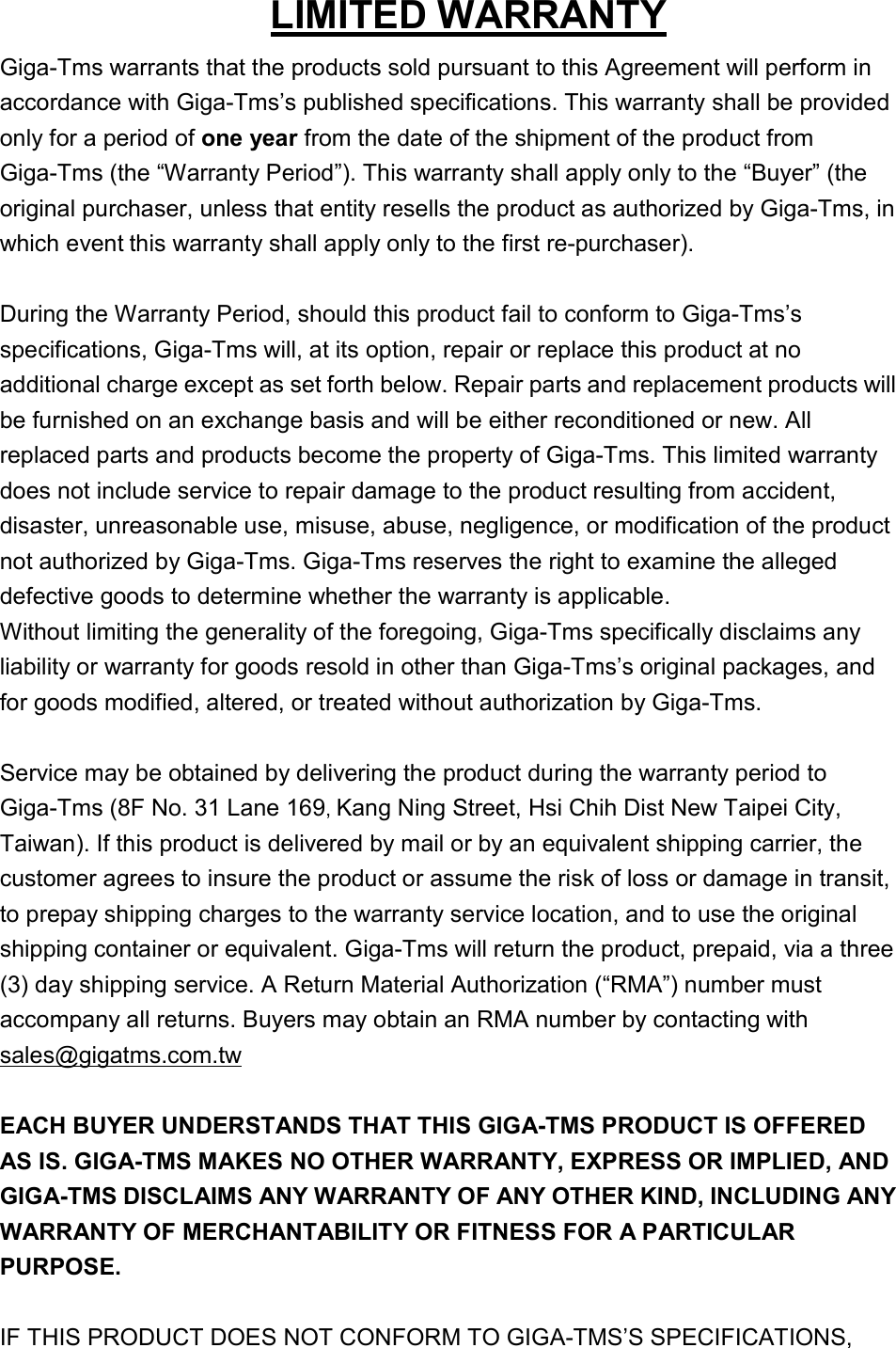 LIMITED WARRANTY Giga-Tms warrants that the products sold pursuant to this Agreement will perform in accordance with Giga-Tms’s published specifications. This warranty shall be provided only for a period of one year from the date of the shipment of the product from Giga-Tms (the “Warranty Period”). This warranty shall apply only to the “Buyer” (the original purchaser, unless that entity resells the product as authorized by Giga-Tms, in which event this warranty shall apply only to the first re-purchaser).  During the Warranty Period, should this product fail to conform to Giga-Tms’s specifications, Giga-Tms will, at its option, repair or replace this product at no additional charge except as set forth below. Repair parts and replacement products will be furnished on an exchange basis and will be either reconditioned or new. All replaced parts and products become the property of Giga-Tms. This limited warranty does not include service to repair damage to the product resulting from accident, disaster, unreasonable use, misuse, abuse, negligence, or modification of the product not authorized by Giga-Tms. Giga-Tms reserves the right to examine the alleged defective goods to determine whether the warranty is applicable.   Without limiting the generality of the foregoing, Giga-Tms specifically disclaims any liability or warranty for goods resold in other than Giga-Tms’s original packages, and for goods modified, altered, or treated without authorization by Giga-Tms.  Service may be obtained by delivering the product during the warranty period to Giga-Tms (8F No. 31 Lane 169, Kang Ning Street, Hsi Chih Dist New Taipei City, Taiwan). If this product is delivered by mail or by an equivalent shipping carrier, the customer agrees to insure the product or assume the risk of loss or damage in transit, to prepay shipping charges to the warranty service location, and to use the original shipping container or equivalent. Giga-Tms will return the product, prepaid, via a three (3) day shipping service. A Return Material Authorization (“RMA”) number must accompany all returns. Buyers may obtain an RMA number by contacting with sales@gigatms.com.tw  EACH BUYER UNDERSTANDS THAT THIS GIGA-TMS PRODUCT IS OFFERED AS IS. GIGA-TMS MAKES NO OTHER WARRANTY, EXPRESS OR IMPLIED, AND GIGA-TMS DISCLAIMS ANY WARRANTY OF ANY OTHER KIND, INCLUDING ANY WARRANTY OF MERCHANTABILITY OR FITNESS FOR A PARTICULAR PURPOSE.    IF THIS PRODUCT DOES NOT CONFORM TO GIGA-TMS’S SPECIFICATIONS, 