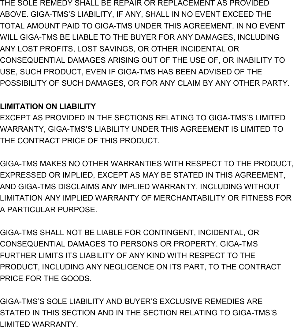 THE SOLE REMEDY SHALL BE REPAIR OR REPLACEMENT AS PROVIDED ABOVE. GIGA-TMS’S LIABILITY, IF ANY, SHALL IN NO EVENT EXCEED THE TOTAL AMOUNT PAID TO GIGA-TMS UNDER THIS AGREEMENT. IN NO EVENT WILL GIGA-TMS BE LIABLE TO THE BUYER FOR ANY DAMAGES, INCLUDING ANY LOST PROFITS, LOST SAVINGS, OR OTHER INCIDENTAL OR CONSEQUENTIAL DAMAGES ARISING OUT OF THE USE OF, OR INABILITY TO USE, SUCH PRODUCT, EVEN IF GIGA-TMS HAS BEEN ADVISED OF THE POSSIBILITY OF SUCH DAMAGES, OR FOR ANY CLAIM BY ANY OTHER PARTY.    LIMITATION ON LIABILITY   EXCEPT AS PROVIDED IN THE SECTIONS RELATING TO GIGA-TMS’S LIMITED WARRANTY, GIGA-TMS’S LIABILITY UNDER THIS AGREEMENT IS LIMITED TO THE CONTRACT PRICE OF THIS PRODUCT.    GIGA-TMS MAKES NO OTHER WARRANTIES WITH RESPECT TO THE PRODUCT, EXPRESSED OR IMPLIED, EXCEPT AS MAY BE STATED IN THIS AGREEMENT, AND GIGA-TMS DISCLAIMS ANY IMPLIED WARRANTY, INCLUDING WITHOUT LIMITATION ANY IMPLIED WARRANTY OF MERCHANTABILITY OR FITNESS FOR A PARTICULAR PURPOSE.    GIGA-TMS SHALL NOT BE LIABLE FOR CONTINGENT, INCIDENTAL, OR CONSEQUENTIAL DAMAGES TO PERSONS OR PROPERTY. GIGA-TMS FURTHER LIMITS ITS LIABILITY OF ANY KIND WITH RESPECT TO THE PRODUCT, INCLUDING ANY NEGLIGENCE ON ITS PART, TO THE CONTRACT PRICE FOR THE GOODS.    GIGA-TMS’S SOLE LIABILITY AND BUYER’S EXCLUSIVE REMEDIES ARE STATED IN THIS SECTION AND IN THE SECTION RELATING TO GIGA-TMS’S LIMITED WARRANTY.   