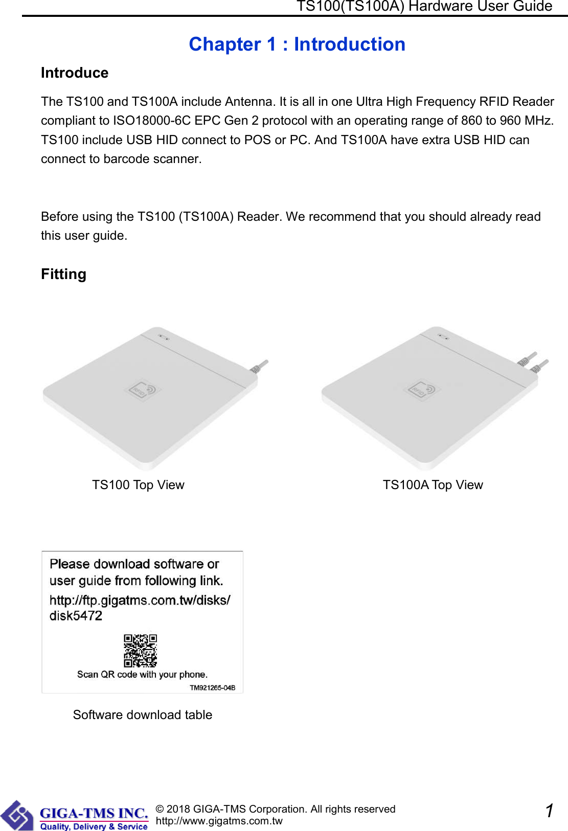 © 2018 GIGA-TMS Corporation. All rights reserved http://www.gigatms.com.tw                                                 TS100(TS100A) Hardware User Guide               1  Chapter 1 : Introduction Introduce The TS100 and TS100A include Antenna. It is all in one Ultra High Frequency RFID Reader compliant to ISO18000-6C EPC Gen 2 protocol with an operating range of 860 to 960 MHz. TS100 include USB HID connect to POS or PC. And TS100A have extra USB HID can connect to barcode scanner.  Before using the TS100 (TS100A) Reader. We recommend that you should already read this user guide.  Fitting               TS100 Top View                                                              TS100A Top View                                   Software download table 