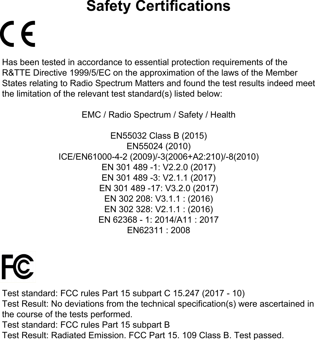 Safety CertificationsHas been tested in accordance to essential protection requirements of the R&amp;TTE Directive 1999/5/EC on the approximation of the laws of the Member States relating to Radio Spectrum Matters and found the test results indeed meet the limitation of the relevant test standard(s) listed below:EMC / Radio Spectrum / Safety / HealthEN55032 Class B (2015)EN55024 (2010)ICE/EN61000-4-2 (2009)/-3(2006+A2:210)/-8(2010)EN 301 489 -1: V2.2.0 (2017)EN 301 489 -3: V2.1.1 (2017)EN 301 489 -17: V3.2.0 (2017)EN 302 208: V3.1.1 : (2016)EN 302 328: V2.1.1 : (2016)EN 62368 - 1: 2014/A11 : 2017EN62311 : 2008Test standard: FCC rules Part 15 subpart C 15.247 (2017 - 10)Test Result: No deviations from the technical specification(s) were ascertained in the course of the tests performed.Test standard: FCC rules Part 15 subpart BTest Result: Radiated Emission. FCC Part 15. 109 Class B. Test passed.