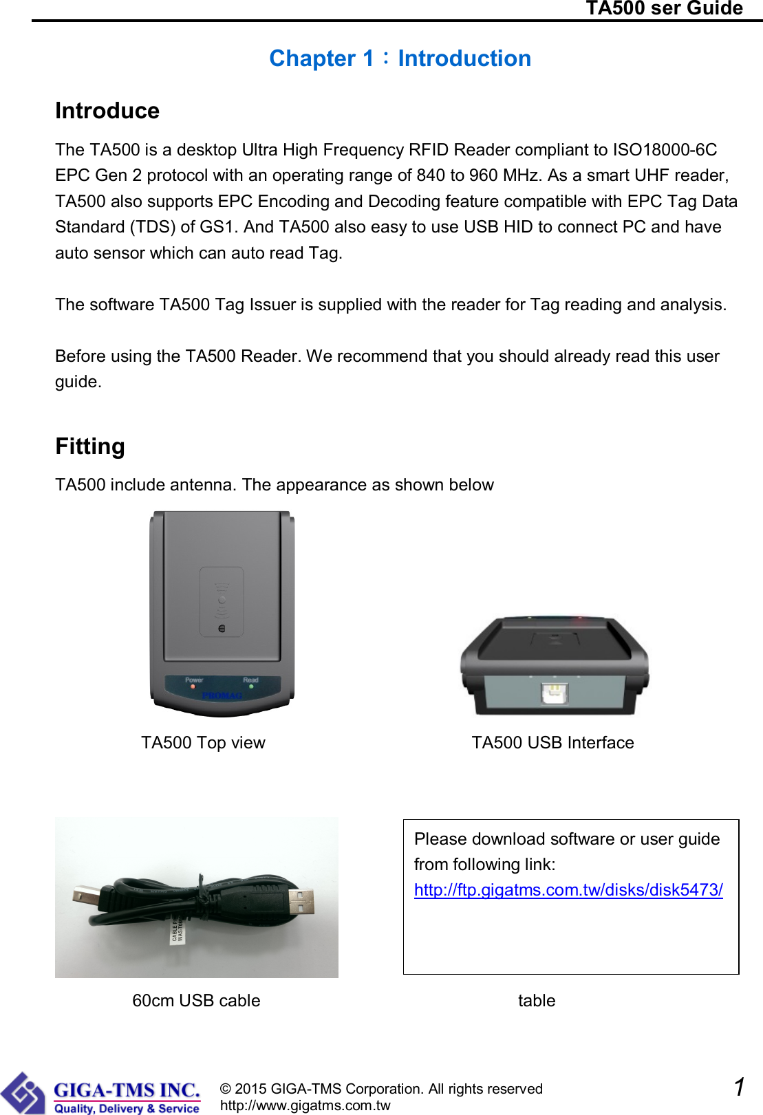                                                                          TA500 ser Guide               1  © 2015 GIGA-TMS Corporation. All rights reserved http://www.gigatms.com.tw Chapter 1：Introduction Introduce The TA500 is a desktop Ultra High Frequency RFID Reader compliant to ISO18000-6C EPC Gen 2 protocol with an operating range of 840 to 960 MHz. As a smart UHF reader, TA500 also supports EPC Encoding and Decoding feature compatible with EPC Tag Data Standard (TDS) of GS1. And TA500 also easy to use USB HID to connect PC and have auto sensor which can auto read Tag.  The software TA500 Tag Issuer is supplied with the reader for Tag reading and analysis.    Before using the TA500 Reader. We recommend that you should already read this user guide.  Fitting TA500 include antenna. The appearance as shown below                      TA500 Top view                                                TA500 USB Interface          60cm USB cable                              table Please download software or user guide from following link: http://ftp.gigatms.com.tw/disks/disk5473/ 