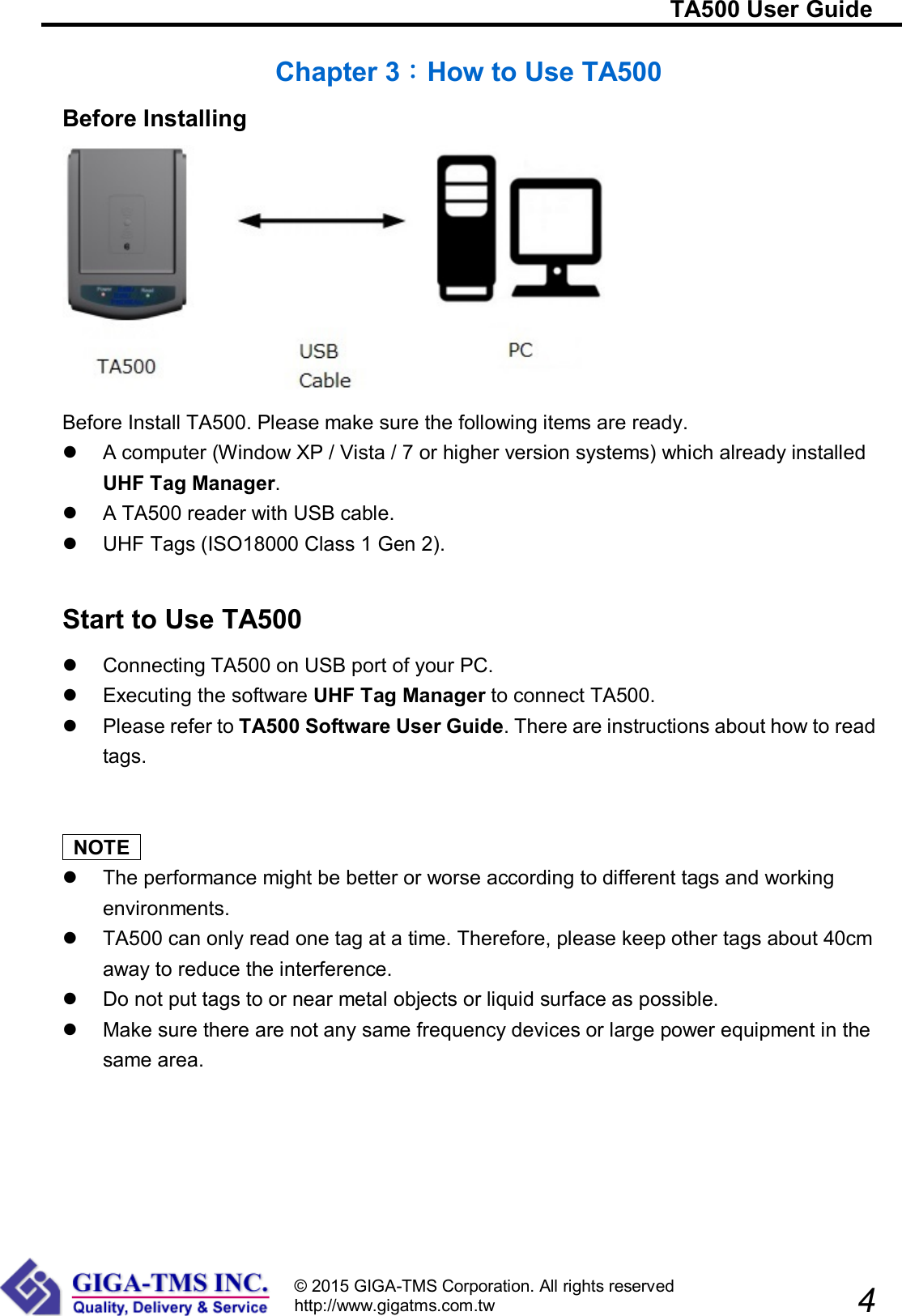                                                                         TA500 User Guide                            4 © 2015 GIGA-TMS Corporation. All rights reserved http://www.gigatms.com.tw  Chapter 3：How to Use TA500 Before Installing  Before Install TA500. Please make sure the following items are ready.   A computer (Window XP / Vista / 7 or higher version systems) which already installed UHF Tag Manager.   A TA500 reader with USB cable.   UHF Tags (ISO18000 Class 1 Gen 2).   Start to Use TA500   Connecting TA500 on USB port of your PC.   Executing the software UHF Tag Manager to connect TA500.   Please refer to TA500 Software User Guide. There are instructions about how to read tags.     NOTE     The performance might be better or worse according to different tags and working environments.   TA500 can only read one tag at a time. Therefore, please keep other tags about 40cm away to reduce the interference.   Do not put tags to or near metal objects or liquid surface as possible.   Make sure there are not any same frequency devices or large power equipment in the same area. 
