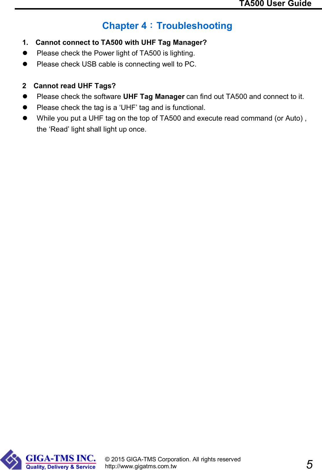                                                                         TA500 User Guide                            5 © 2015 GIGA-TMS Corporation. All rights reserved http://www.gigatms.com.tw  Chapter 4：Troubleshooting 1.    Cannot connect to TA500 with UHF Tag Manager?   Please check the Power light of TA500 is lighting.   Please check USB cable is connecting well to PC.  2  Cannot read UHF Tags?   Please check the software UHF Tag Manager can find out TA500 and connect to it.   Please check the tag is a ‘UHF’ tag and is functional.   While you put a UHF tag on the top of TA500 and execute read command (or Auto) , the ‘Read’ light shall light up once.   