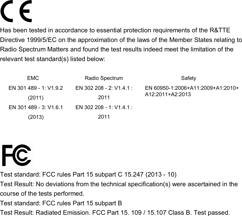 Has been tested in accordance to essential protection requirements of the R&amp;TTE Directive 1999/5/EC on the approximation of the laws of the Member States relating to Radio Spectrum Matters and found the test results indeed meet the limitation of the relevant test standard(s) listed below: EMC  Radio Spectrum  Safety EN 301 489 - 1: V1.9.2 (2011) EN 302 208 - 2: V1.4.1 : 2011 EN 60950-1:2006+A11:2009+A1:2010+A12:2011+A2:2013 EN 301 489 - 3: V1.6.1 (2013) EN 302 208 - 1: V1.4.1 : 2011 Test standard: FCC rules Part 15 subpart C 15.247 (2013 - 10) Test Result: No deviations from the technical specification(s) were ascertained in the course of the tests performed. Test standard: FCC rules Part 15 subpart B Test Result: Radiated Emission. FCC Part 15. 109 / 15.107 Class B. Test passed. 