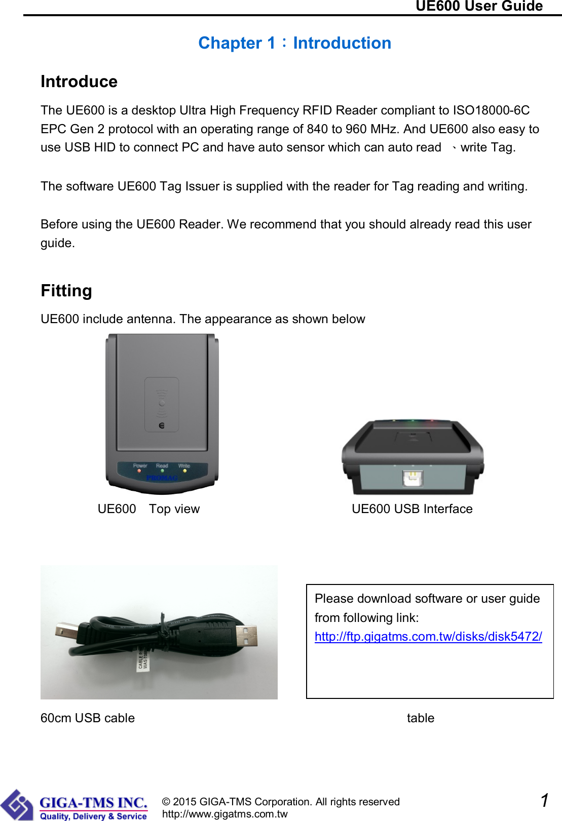                                                                        UE600 User Guide               1  © 2015 GIGA-TMS Corporation. All rights reserved http://www.gigatms.com.tw Chapter 1：Introduction Introduce The UE600 is a desktop Ultra High Frequency RFID Reader compliant to ISO18000-6C EPC Gen 2 protocol with an operating range of 840 to 960 MHz. And UE600 also easy to use USB HID to connect PC and have auto sensor which can auto read  、write Tag.  The software UE600 Tag Issuer is supplied with the reader for Tag reading and writing.    Before using the UE600 Reader. We recommend that you should already read this user guide.  Fitting UE600 include antenna. The appearance as shown below                      UE600    Top view                                                UE600 USB Interface         60cm USB cable                                           table Please download software or user guide from following link: http://ftp.gigatms.com.tw/disks/disk5472/ 
