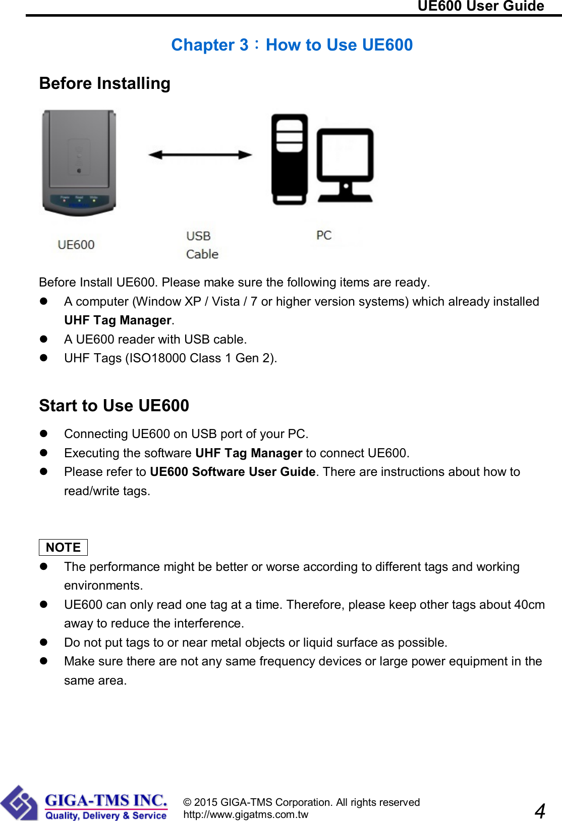                                                                         UE600 User Guide                            4 © 2015 GIGA-TMS Corporation. All rights reserved http://www.gigatms.com.tw  Chapter 3：How to Use UE600 Before Installing  Before Install UE600. Please make sure the following items are ready.   A computer (Window XP / Vista / 7 or higher version systems) which already installed UHF Tag Manager.   A UE600 reader with USB cable.   UHF Tags (ISO18000 Class 1 Gen 2).   Start to Use UE600   Connecting UE600 on USB port of your PC.   Executing the software UHF Tag Manager to connect UE600.   Please refer to UE600 Software User Guide. There are instructions about how to read/write tags.     NOTE     The performance might be better or worse according to different tags and working environments.   UE600 can only read one tag at a time. Therefore, please keep other tags about 40cm away to reduce the interference.   Do not put tags to or near metal objects or liquid surface as possible.   Make sure there are not any same frequency devices or large power equipment in the same area.  