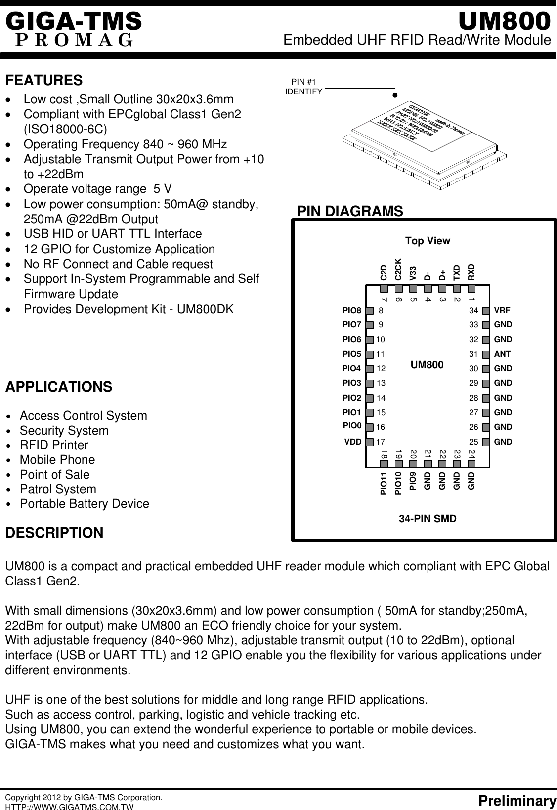 FEATURESPIN DIAGRAMSAPPLICATIONSTop View34-PIN SMD1213141530292827PIO3PIO2PIO1PIO4GNDGNDGNDANTGIGA-TMSP R O M A GUM800Embedded UHF RFID Read/Write Module DESCRIPTIONAccess Control SystemSecurity System RFID PrinterMobile PhonePoint of SalePatrol SystemUM800 is a compact and practical embedded UHF reader module which compliant with EPC Global Class1 Gen2. With small dimensions (30x20x3.6mm) and low power consumption ( 50mA for standby;250mA, 22dBm for output) make UM800 an ECO friendly choice for your system.With adjustable frequency (840~960 Mhz), adjustable transmit output (10 to 22dBm), optional interface (USB or UART TTL) and 12 GPIO enable you the flexibility for various applications under different environments.UHF is one of the best solutions for middle and long range RFID applications.Such as access control, parking, logistic and vehicle tracking etc.Using UM800, you can extend the wonderful experience to portable or mobile devices.GIGA-TMS makes what you need and customizes what you want.·  Low cost ,Small Outline 30x20x3.6mm·  Compliant with EPCglobal Class1 Gen2 (ISO18000-6C)·  Operating Frequency 840 ~ 960 MHz·  Adjustable Transmit Output Power from +10 to +22dBm·  Operate voltage range  5 V·  Low power consumption: 50mA@ standby, 250mA @22dBm Output·  USB HID or UART TTL Interface·  12 GPIO for Customize Application  ·  No RF Connect and Cable request·  Support In-System Programmable and Self Firmware Update·  Provides Development Kit - UM800DKCopyright 2012 by GIGA-TMS Corporation. HTTP://WWW.GIGATMS.COM.TW     PreliminaryPIN #1IDENTIFY31GND11PIO5910PIO6PIO78PIO83332 GNDVRF34GNDUM800Portable Battery Device12345671617242322212019182526RXDTXDD+D-V33C2DC2CKPIO11GNDGNDGNDGNDPIO9PIO10VDDPIO0 GNDGND