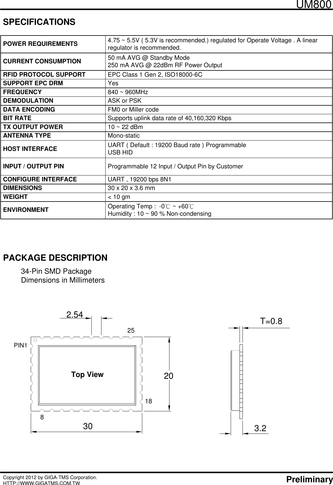 34-Pin SMD PackageDimensions in Millimeters UM800Copyright 2012 by GIGA-TMS Corporation. HTTP://WWW.GIGATMS.COM.TW     PreliminaryPACKAGE DESCRIPTIONSPECIFICATIONSPOWER REQUIREMENTS 4.75 ~ 5.5V ( 5.3V is recommended.) regulated for Operate Voltage . A linear regulator is recommended.CURRENT CONSUMPTION 50 mA AVG @ Standby Mode250 mA AVG @ 22dBm RF Power OutputHOST INTERFACE UART ( Default : 19200 Baud rate ) ProgrammableUSB HIDFREQUENCY 840 ~ 960MHz DEMODULATION ASK or PSKCONFIGURE INTERFACE UART , 19200 bps 8N1 DIMENSIONS 30 x 20 x 3.6 mmWEIGHT &lt; 10 gmENVIRONMENT Operating Temp :  -0℃ ~ +60℃Humidity : 10 ~ 90 % Non-condensingSUPPORT EPC DRM YesRFID PROTOCOL SUPPORT EPC Class 1 Gen 2, ISO18000-6CDATA ENCODING FM0 or Miller codeBIT RATE Supports uplink data rate of 40,160,320 KbpsTX OUTPUT POWER 10 ~ 22 dBmANTENNA TYPE Mono-staticINPUT / OUTPUT PIN Programmable 12 Input / Output Pin by Customer25188Top View3020PIN12.54 T=0.83.2