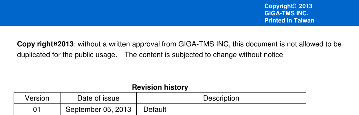       Copy right○R2013: without a written approval from GIGA-TMS INC, this document is not allowed to be duplicated for the public usage.    The content is subjected to change without notice   Revision history Version  Date of issue  Description 01  September 05, 2013   Default     Copyright© 2013 GIGA-TMS INC. Printed in Taiwan 