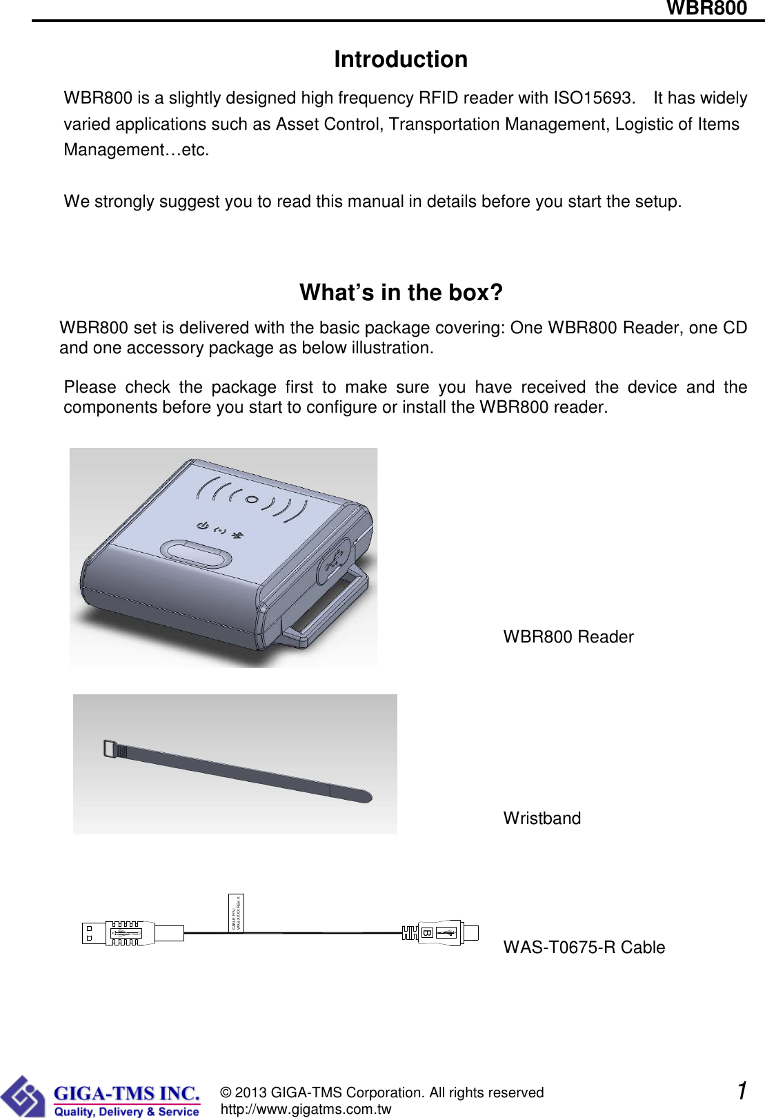                                                                    WBR800               1  © 2013 GIGA-TMS Corporation. All rights reserved http://www.gigatms.com.tw Introduction WBR800 is a slightly designed high frequency RFID reader with ISO15693.    It has widely varied applications such as Asset Control, Transportation Management, Logistic of Items Management…etc.  We strongly suggest you to read this manual in details before you start the setup.  What’s in the box? WBR800 set is delivered with the basic package covering: One WBR800 Reader, one CD and one accessory package as below illustration.  Please  check  the  package  first  to  make  sure  you  have  received  the  device  and  the components before you start to configure or install the WBR800 reader.                                                                                                                     WBR800 Reader                                                                                                                                                                                Wristband                                                                                                                                                                                                                                             WAS-T0675-R Cable   BCABLE P/N :WAS-XXXX REV.X