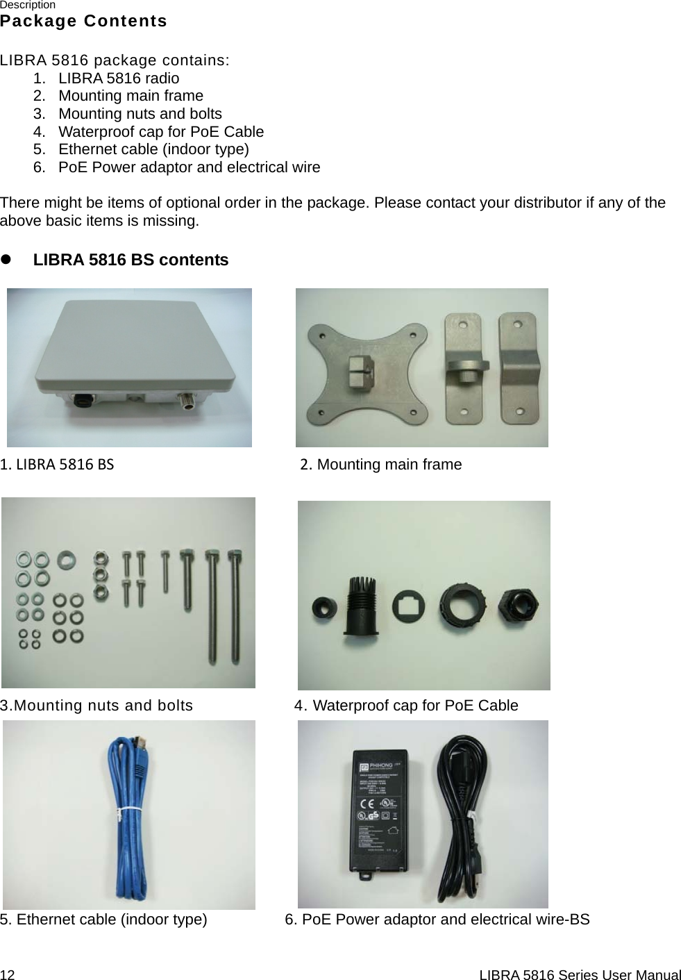 Description 12                                                                  LIBRA 5816 Series User ManualPackage Contents LIBRA 5816 package contains: 1. LIBRA 5816 radio 2. Mounting main frame 3.  Mounting nuts and bolts 4.  Waterproof cap for PoE Cable 5.  Ethernet cable (indoor type) 6. PoE Power adaptor and electrical wire  There might be items of optional order in the package. Please contact your distributor if any of the above basic items is missing. z LIBRA 5816 BS contents  1.LIBRA5816BS2. Mounting main frame           3.Mounting nuts and bolts           4. Waterproof cap for PoE Cable            5. Ethernet cable (indoor type)                    6. PoE Power adaptor and electrical wire-BS   