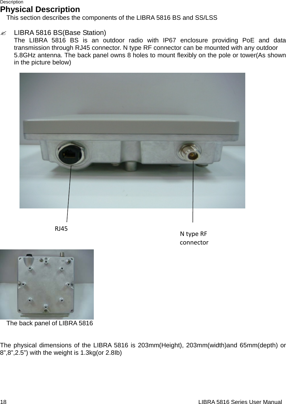 Description 18                                                                  LIBRA 5816 Series User ManualPhysical Description     This section describes the components of the LIBRA 5816 BS and SS/LSS  &quot; LIBRA 5816 BS(Base Station)  The LIBRA 5816 BS is an outdoor radio with IP67 enclosure providing PoE and data transmission through RJ45 connector. N type RF connector can be mounted with any outdoor   5.8GHz antenna. The back panel owns 8 holes to mount flexibly on the pole or tower(As shown in the picture below)                                    The back panel of LIBRA 5816   The physical dimensions of the LIBRA 5816 is 203mm(Height), 203mm(width)and 65mm(depth) or 8”,8”,2.5”) with the weight is 1.3kg(or 2.8Ib)      RJ45NtypeRFconnector