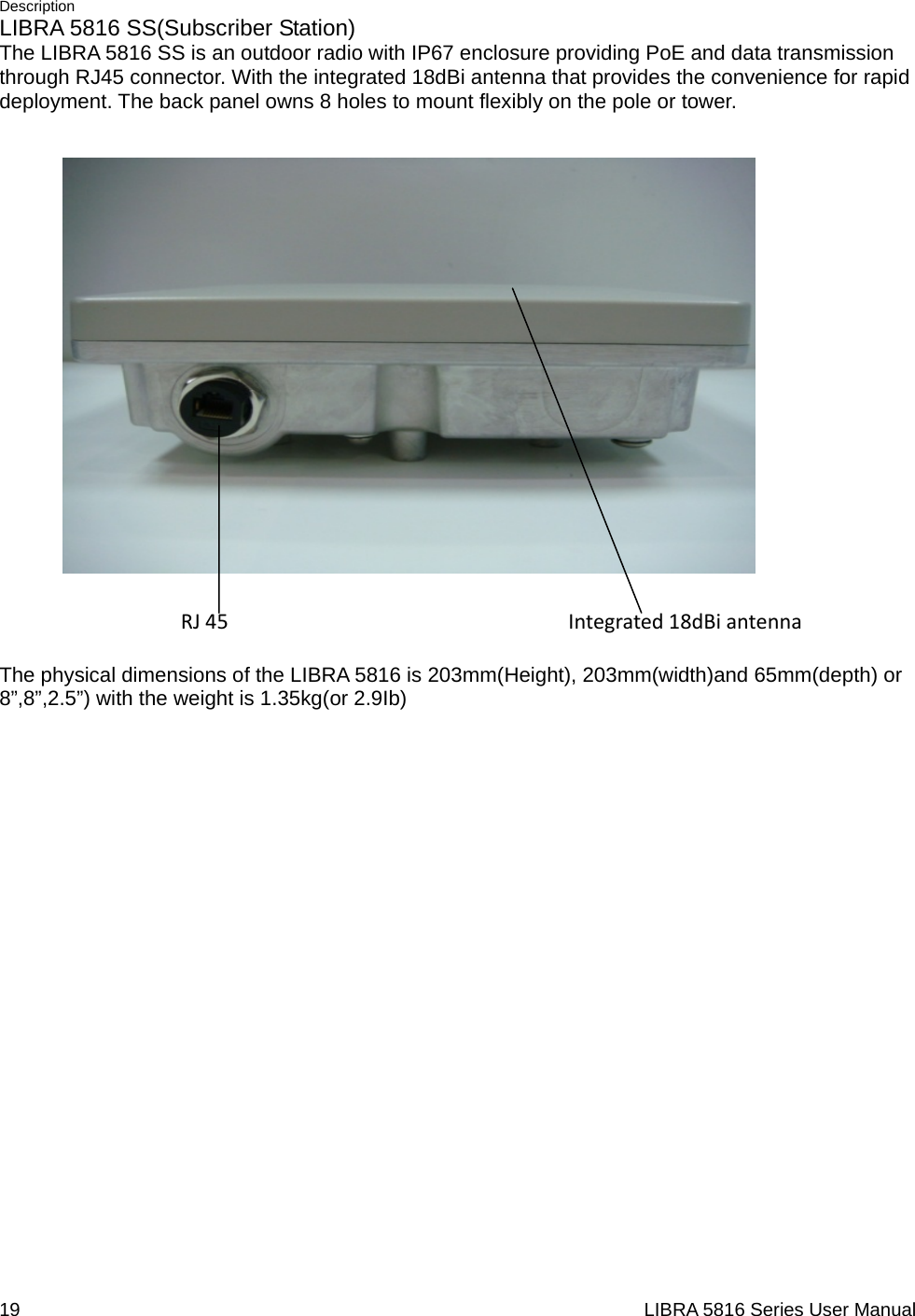 Description 19                                                                  LIBRA 5816 Series User ManualLIBRA 5816 SS(Subscriber Station) The LIBRA 5816 SS is an outdoor radio with IP67 enclosure providing PoE and data transmission through RJ45 connector. With the integrated 18dBi antenna that provides the convenience for rapid deployment. The back panel owns 8 holes to mount flexibly on the pole or tower.  RJ45Integrated18dBiantennaThe physical dimensions of the LIBRA 5816 is 203mm(Height), 203mm(width)and 65mm(depth) or 8”,8”,2.5”) with the weight is 1.35kg(or 2.9Ib) 