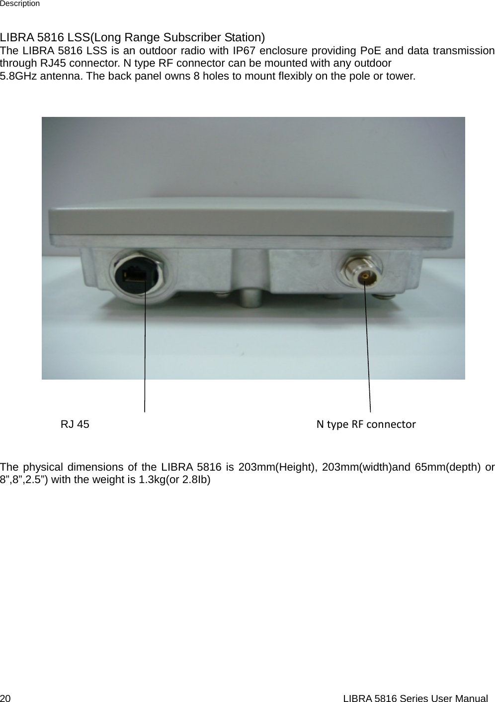 Description 20                                                                  LIBRA 5816 Series User ManualLIBRA 5816 LSS(Long Range Subscriber Station) The LIBRA 5816 LSS is an outdoor radio with IP67 enclosure providing PoE and data transmission through RJ45 connector. N type RF connector can be mounted with any outdoor   5.8GHz antenna. The back panel owns 8 holes to mount flexibly on the pole or tower.                                                                                                       RJ 45                                         NtypeRFconnector  The physical dimensions of the LIBRA 5816 is 203mm(Height), 203mm(width)and 65mm(depth) or 8”,8”,2.5”) with the weight is 1.3kg(or 2.8Ib)                      