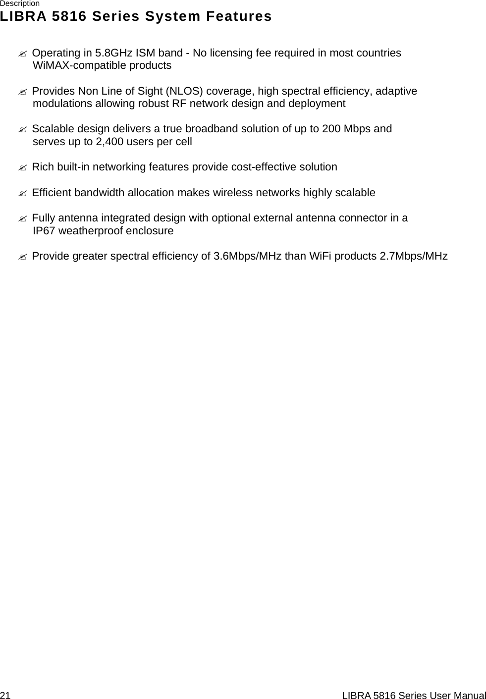 Description 21                                                                  LIBRA 5816 Series User ManualLIBRA 5816 Series System Features &quot; Operating in 5.8GHz ISM band - No licensing fee required in most countries WiMAX-compatible products  &quot; Provides Non Line of Sight (NLOS) coverage, high spectral efficiency, adaptive modulations allowing robust RF network design and deployment  &quot; Scalable design delivers a true broadband solution of up to 200 Mbps and serves up to 2,400 users per cell  &quot; Rich built-in networking features provide cost-effective solution  &quot; Efficient bandwidth allocation makes wireless networks highly scalable  &quot; Fully antenna integrated design with optional external antenna connector in a IP67 weatherproof enclosure  &quot; Provide greater spectral efficiency of 3.6Mbps/MHz than WiFi products 2.7Mbps/MHz                           