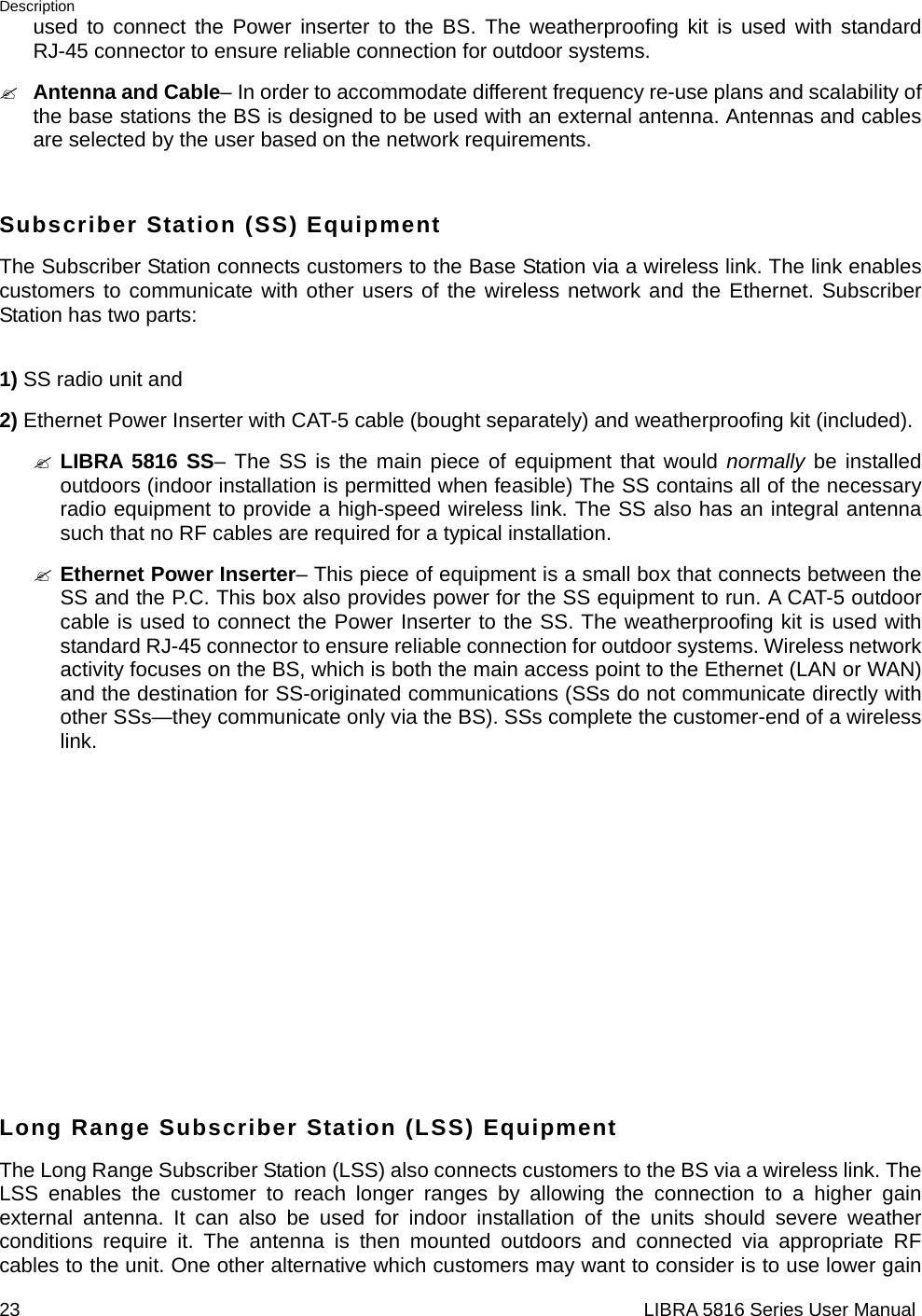 Description 23                                                                  LIBRA 5816 Series User Manualused to connect the Power inserter to the BS. The weatherproofing kit is used with standard RJ-45 connector to ensure reliable connection for outdoor systems. &quot; Antenna and Cable– In order to accommodate different frequency re-use plans and scalability of the base stations the BS is designed to be used with an external antenna. Antennas and cables are selected by the user based on the network requirements.  Subscriber Station (SS) Equipment The Subscriber Station connects customers to the Base Station via a wireless link. The link enables customers to communicate with other users of the wireless network and the Ethernet. Subscriber Station has two parts:    1) SS radio unit and   2) Ethernet Power Inserter with CAT-5 cable (bought separately) and weatherproofing kit (included). &quot; LIBRA 5816 SS– The SS is the main piece of equipment that would normally be installed outdoors (indoor installation is permitted when feasible) The SS contains all of the necessary radio equipment to provide a high-speed wireless link. The SS also has an integral antenna such that no RF cables are required for a typical installation. &quot; Ethernet Power Inserter– This piece of equipment is a small box that connects between the SS and the P.C. This box also provides power for the SS equipment to run. A CAT-5 outdoor cable is used to connect the Power Inserter to the SS. The weatherproofing kit is used with standard RJ-45 connector to ensure reliable connection for outdoor systems. Wireless network activity focuses on the BS, which is both the main access point to the Ethernet (LAN or WAN) and the destination for SS-originated communications (SSs do not communicate directly with other SSs—they communicate only via the BS). SSs complete the customer-end of a wireless link.         Long Range Subscriber Station (LSS) Equipment The Long Range Subscriber Station (LSS) also connects customers to the BS via a wireless link. The LSS enables the customer to reach longer ranges by allowing the connection to a higher gain external antenna. It can also be used for indoor installation of the units should severe weather conditions require it. The antenna is then mounted outdoors and connected via appropriate RF cables to the unit. One other alternative which customers may want to consider is to use lower gain 