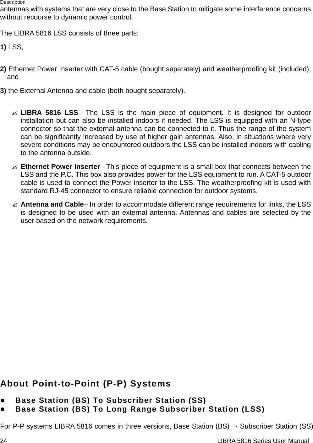 Description 24                                                                  LIBRA 5816 Series User Manualantennas with systems that are very close to the Base Station to mitigate some interference concerns without recourse to dynamic power control.  The LIBRA 5816 LSS consists of three parts: 1) LSS,    2) Ethernet Power Inserter with CAT-5 cable (bought separately) and weatherproofing kit (included), and  3) the External Antenna and cable (both bought separately).  &quot; LIBRA 5816 LSS– The LSS is the main piece of equipment. It is designed for outdoor installation but can also be installed indoors if needed. The LSS is equipped with an N-type connector so that the external antenna can be connected to it. Thus the range of the system can be significantly increased by use of higher gain antennas. Also, in situations where very severe conditions may be encountered outdoors the LSS can be installed indoors with cabling to the antenna outside. &quot; Ethernet Power Inserter– This piece of equipment is a small box that connects between the LSS and the P.C. This box also provides power for the LSS equipment to run. A CAT-5 outdoor cable is used to connect the Power inserter to the LSS. The weatherproofing kit is used with standard RJ-45 connector to ensure reliable connection for outdoor systems. &quot; Antenna and Cable– In order to accommodate different range requirements for links, the LSS is designed to be used with an external antenna. Antennas and cables are selected by the user based on the network requirements.             About Point-to-Point (P-P) Systems  z Base Station (BS) To Subscriber Station (SS)   z Base Station (BS) To Long Range Subscriber Station (LSS)  For P-P systems LIBRA 5816 comes in three versions, Base Station (BS)  、Subscriber Station (SS) 