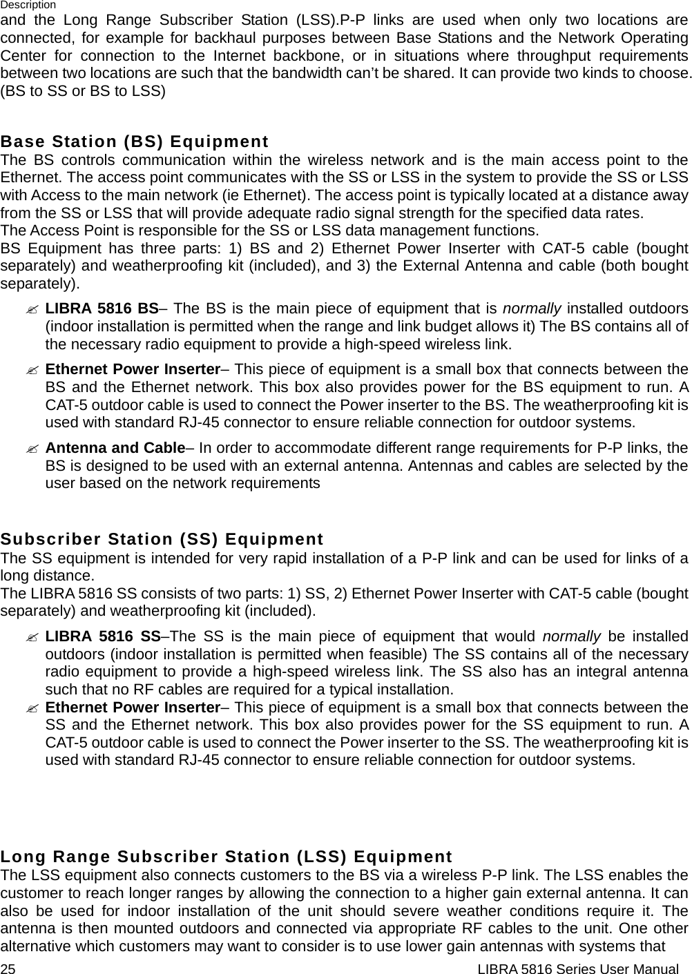 Description 25                                                                  LIBRA 5816 Series User Manualand the Long Range Subscriber Station (LSS).P-P links are used when only two locations are connected, for example for backhaul purposes between Base Stations and the Network Operating Center for connection to the Internet backbone, or in situations where throughput requirements between two locations are such that the bandwidth can’t be shared.It can provide two kinds to choose. (BS to SS or BS to LSS)  Base Station (BS) Equipment The BS controls communication within the wireless network and is the main access point to the Ethernet. The access point communicates with the SS or LSS in the system to provide the SS or LSS with Access to the main network (ie Ethernet). The access point is typically located at a distance away from the SS or LSS that will provide adequate radio signal strength for the specified data rates. The Access Point is responsible for the SS or LSS data management functions. BS Equipment has three parts: 1) BS and 2) Ethernet Power Inserter with CAT-5 cable (bought separately) and weatherproofing kit (included), and 3) the External Antenna and cable (both bought separately). &quot; LIBRA 5816 BS– The BS is the main piece of equipment that is normally installed outdoors (indoor installation is permitted when the range and link budget allows it) The BS contains all of the necessary radio equipment to provide a high-speed wireless link. &quot; Ethernet Power Inserter– This piece of equipment is a small box that connects between the BS and the Ethernet network. This box also provides power for the BS equipment to run. A CAT-5 outdoor cable is used to connect the Power inserter to the BS. The weatherproofing kit is used with standard RJ-45 connector to ensure reliable connection for outdoor systems. &quot; Antenna and Cable– In order to accommodate different range requirements for P-P links, the BS is designed to be used with an external antenna. Antennas and cables are selected by the user based on the network requirements  Subscriber Station (SS) Equipment The SS equipment is intended for very rapid installation of a P-P link and can be used for links of a long distance. The LIBRA 5816 SS consists of two parts: 1) SS, 2) Ethernet Power Inserter with CAT-5 cable (bought separately) and weatherproofing kit (included). &quot; LIBRA 5816 SS–The SS is the main piece of equipment that would normally  be installed outdoors (indoor installation is permitted when feasible) The SS contains all of the necessary radio equipment to provide a high-speed wireless link. The SS also has an integral antenna such that no RF cables are required for a typical installation. &quot; Ethernet Power Inserter– This piece of equipment is a small box that connects between the SS and the Ethernet network. This box also provides power for the SS equipment to run. A CAT-5 outdoor cable is used to connect the Power inserter to the SS. The weatherproofing kit is used with standard RJ-45 connector to ensure reliable connection for outdoor systems.    Long Range Subscriber Station (LSS) Equipment The LSS equipment also connects customers to the BS via a wireless P-P link. The LSS enables the customer to reach longer ranges by allowing the connection to a higher gain external antenna. It can also be used for indoor installation of the unit should severe weather conditions require it. The antenna is then mounted outdoors and connected via appropriate RF cables to the unit. One other alternative which customers may want to consider is to use lower gain antennas with systems that 