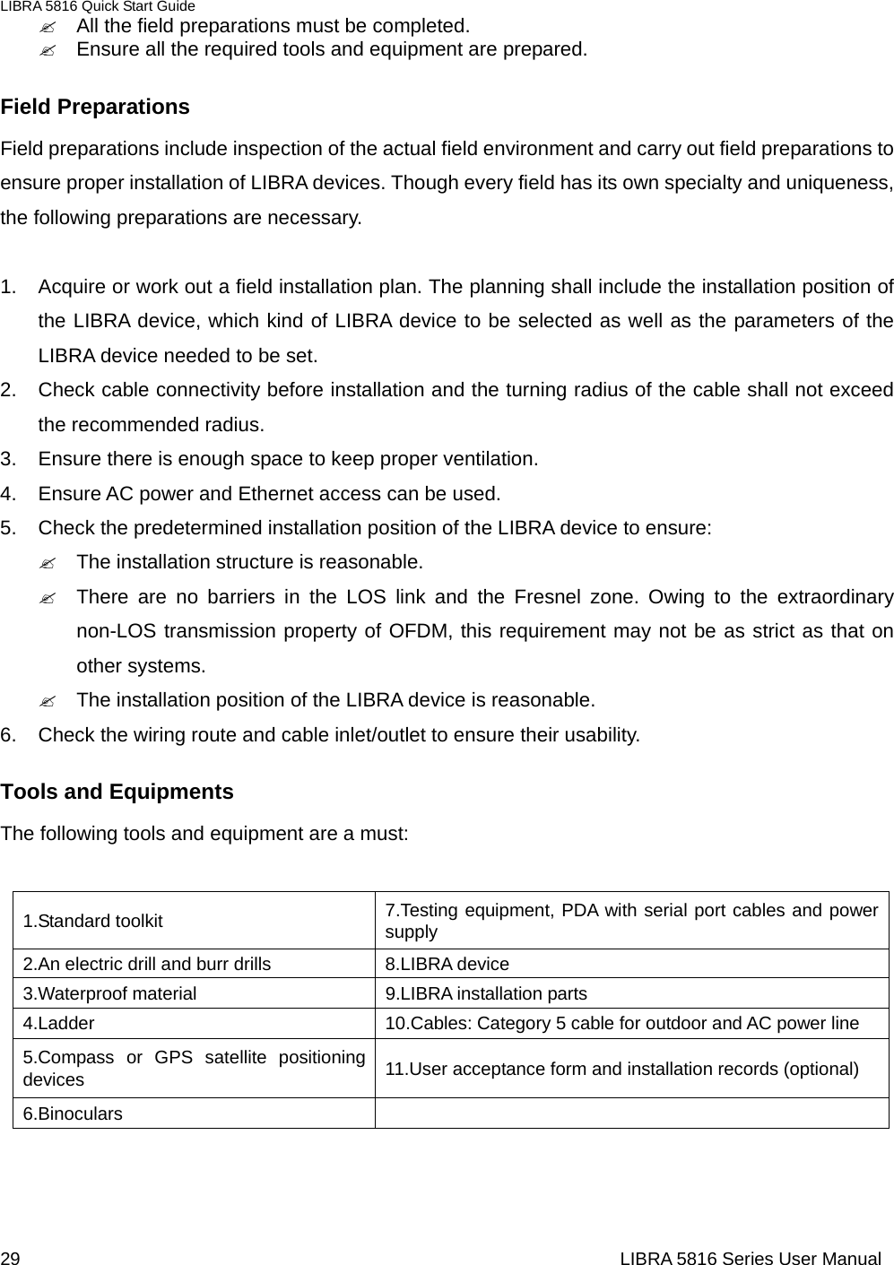 LIBRA 5816 Quick Start Guide 29                                                                  LIBRA 5816 Series User Manual&quot;  All the field preparations must be completed.   &quot;  Ensure all the required tools and equipment are prepared.   Field Preparations   Field preparations include inspection of the actual field environment and carry out field preparations to ensure proper installation of LIBRA devices. Though every field has its own specialty and uniqueness, the following preparations are necessary.  1.  Acquire or work out a field installation plan. The planning shall include the installation position of the LIBRA device, which kind of LIBRA device to be selected as well as the parameters of the LIBRA device needed to be set.         2.  Check cable connectivity before installation and the turning radius of the cable shall not exceed the recommended radius.    3.  Ensure there is enough space to keep proper ventilation.   4.  Ensure AC power and Ethernet access can be used.   5.  Check the predetermined installation position of the LIBRA device to ensure:   &quot;  The installation structure is reasonable.   &quot;  There are no barriers in the LOS link and the Fresnel zone. Owing to the extraordinary non-LOS transmission property of OFDM, this requirement may not be as strict as that on other systems.     &quot;  The installation position of the LIBRA device is reasonable.   6.  Check the wiring route and cable inlet/outlet to ensure their usability.       Tools and Equipments   The following tools and equipment are a must:    1.Standard toolkit  7.Testing equipment, PDA with serial port cables and power supply 2.An electric drill and burr drills  8.LIBRA device 3.Waterproof material  9.LIBRA installation parts 4.Ladder  10.Cables: Category 5 cable for outdoor and AC power line 5.Compass or GPS satellite positioning devices  11.User acceptance form and installation records (optional) 6.Binoculars      