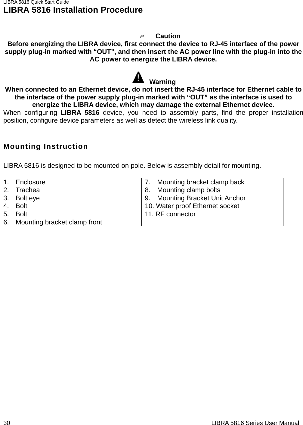 LIBRA 5816 Quick Start Guide 30                                                                  LIBRA 5816 Series User ManualLIBRA 5816 Installation Procedure   &quot; Caution  Before energizing the LIBRA device, first connect the device to RJ-45 interface of the power supply plug-in marked with “OUT”, and then insert the AC power line with the plug-in into the AC power to energize the LIBRA device.         Warning  When connected to an Ethernet device, do not insert the RJ-45 interface for Ethernet cable to the interface of the power supply plug-in marked with “OUT” as the interface is used to energize the LIBRA device, which may damage the external Ethernet device.         When configuring LIBRA 5816 device, you need to assembly parts, find the proper installation position, configure device parameters as well as detect the wireless link quality.        Mounting Instruction LIBRA 5816 is designed to be mounted on pole. Below is assembly detail for mounting.  1.  Enclosure  7.  Mounting bracket clamp back 2.  Trachea  8.  Mounting clamp bolts 3.  Bolt eye  9.  Mounting Bracket Unit Anchor 4.    Bolt  10. Water proof Ethernet socket 5.  Bolt  11. RF connector 6.    Mounting bracket clamp front   
