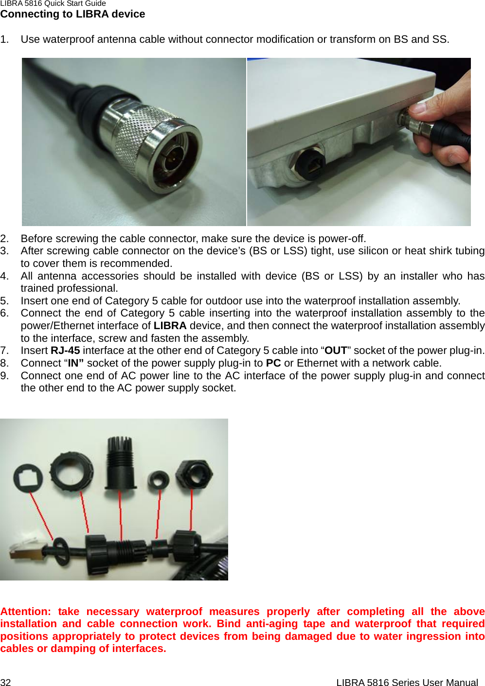 LIBRA 5816 Quick Start Guide 32                                                                  LIBRA 5816 Series User ManualConnecting to LIBRA device    1.  Use waterproof antenna cable without connector modification or transform on BS and SS.                2.  Before screwing the cable connector, make sure the device is power-off. 3.  After screwing cable connector on the device’s (BS or LSS) tight, use silicon or heat shirk tubing to cover them is recommended. 4.  All antenna accessories should be installed with device (BS or LSS) by an installer who has trained professional. 5.  Insert one end of Category 5 cable for outdoor use into the waterproof installation assembly.     6.  Connect the end of Category 5 cable inserting into the waterproof installation assembly to the power/Ethernet interface of LIBRA device, and then connect the waterproof installation assembly to the interface, screw and fasten the assembly.     7. Insert RJ-45 interface at the other end of Category 5 cable into “OUT” socket of the power plug-in.       8. Connect “IN” socket of the power supply plug-in to PC or Ethernet with a network cable.     9.  Connect one end of AC power line to the AC interface of the power supply plug-in and connect the other end to the AC power supply socket.      Attention: take necessary waterproof measures properly after completing all the above installation and cable connection work. Bind anti-aging tape and waterproof that required positions appropriately to protect devices from being damaged due to water ingression into cables or damping of interfaces.    
