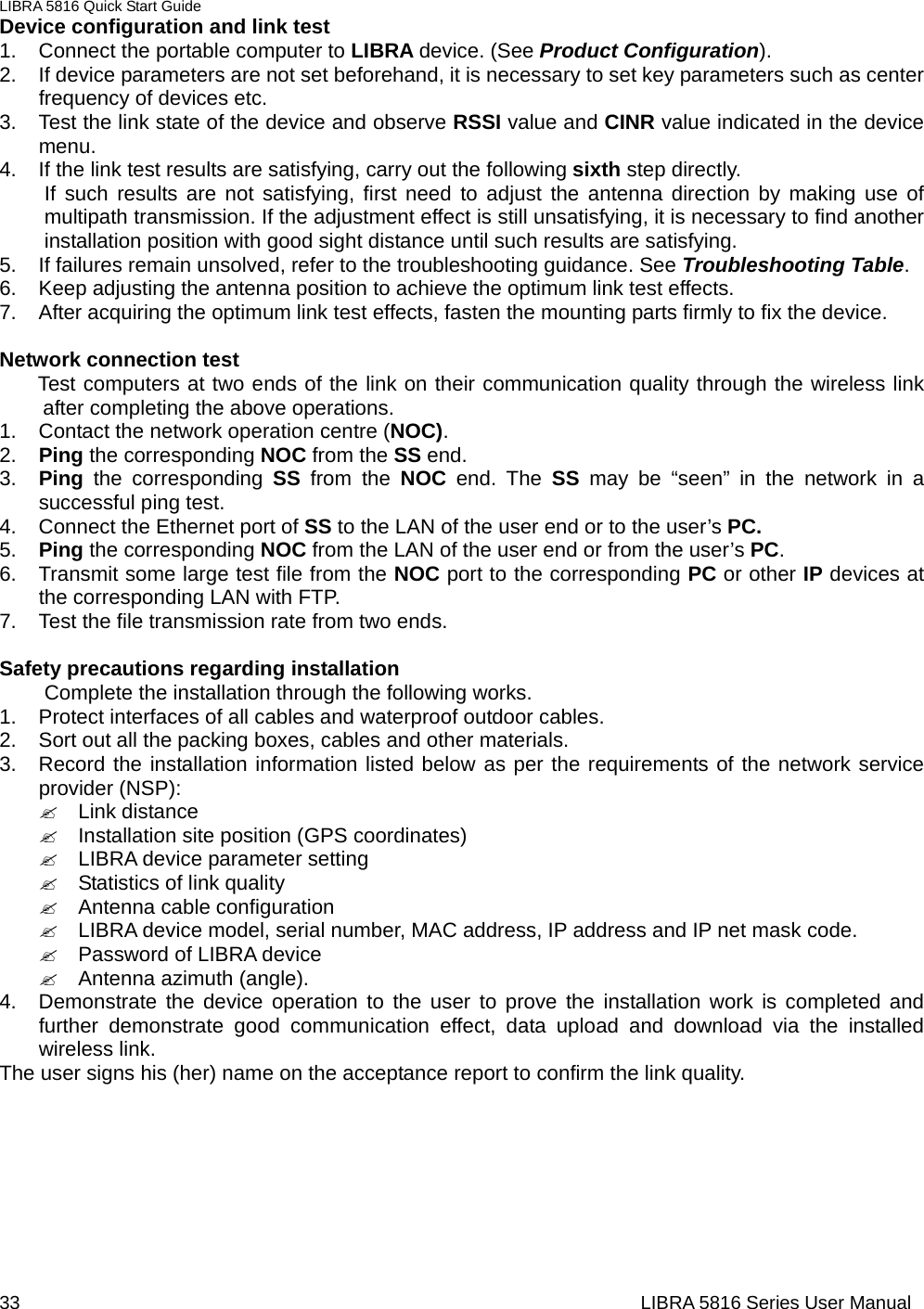 LIBRA 5816 Quick Start Guide 33                                                                  LIBRA 5816 Series User ManualDevice configuration and link test       1.  Connect the portable computer to LIBRA device. (See Product Configuration).  2.  If device parameters are not set beforehand, it is necessary to set key parameters such as center frequency of devices etc.       3.  Test the link state of the device and observe RSSI value and CINR value indicated in the device menu.   4.  If the link test results are satisfying, carry out the following sixth step directly.   If such results are not satisfying, first need to adjust the antenna direction by making use of multipath transmission. If the adjustment effect is still unsatisfying, it is necessary to find another installation position with good sight distance until such results are satisfying.           5.  If failures remain unsolved, refer to the troubleshooting guidance. See Troubleshooting Table.  6.  Keep adjusting the antenna position to achieve the optimum link test effects.     7.  After acquiring the optimum link test effects, fasten the mounting parts firmly to fix the device.          Network connection test   Test computers at two ends of the link on their communication quality through the wireless link after completing the above operations.   1.  Contact the network operation centre (NOC).  2.  Ping the corresponding NOC from the SS end.   3.  Ping the corresponding SS from the NOC end. The SS may be “seen” in the network in a successful ping test.       4.  Connect the Ethernet port of SS to the LAN of the user end or to the user’s PC.   5.  Ping the corresponding NOC from the LAN of the user end or from the user’s PC.  6.  Transmit some large test file from the NOC port to the corresponding PC or other IP devices at the corresponding LAN with FTP.       7.  Test the file transmission rate from two ends.    Safety precautions regarding installation     Complete the installation through the following works.   1.  Protect interfaces of all cables and waterproof outdoor cables.   2.  Sort out all the packing boxes, cables and other materials.     3.  Record the installation information listed below as per the requirements of the network service provider (NSP):   &quot; Link distance  &quot;  Installation site position (GPS coordinates)   &quot;  LIBRA device parameter setting   &quot;  Statistics of link quality   &quot; Antenna cable configuration  &quot;  LIBRA device model, serial number, MAC address, IP address and IP net mask code.     &quot;  Password of LIBRA device   &quot; Antenna azimuth (angle).  4.  Demonstrate the device operation to the user to prove the installation work is completed and further demonstrate good communication effect, data upload and download via the installed wireless link.     The user signs his (her) name on the acceptance report to confirm the link quality.         