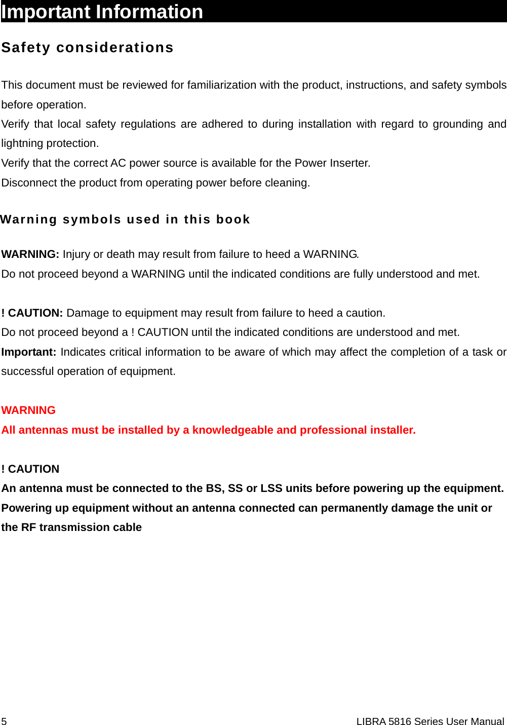 5                                                                    LIBRA 5816 Series User ManualImportant Information                                       Safety considerations This document must be reviewed for familiarization with the product, instructions, and safety symbols before operation. Verify that local safety regulations are adhered to during installation with regard to grounding and lightning protection. Verify that the correct AC power source is available for the Power Inserter. Disconnect the product from operating power before cleaning. Warning symbols used in this book WARNING: Injury or death may result from failure to heed a WARNING. Do not proceed beyond a WARNING until the indicated conditions are fully understood and met.  ! CAUTION: Damage to equipment may result from failure to heed a caution. Do not proceed beyond a ! CAUTION until the indicated conditions are understood and met. Important: Indicates critical information to be aware of which may affect the completion of a task or successful operation of equipment.  WARNING All antennas must be installed by a knowledgeable and professional installer.  ! CAUTION An antenna must be connected to the BS, SS or LSS units before powering up the equipment. Powering up equipment without an antenna connected can permanently damage the unit or the RF transmission cable       