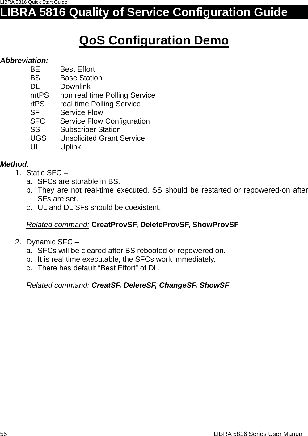 LIBRA 5816 Quick Start Guide 55                                                                  LIBRA 5816 Series User ManualLIBRA 5816 Quality of Service Configuration Guide            QoS Configuration Demo  Abbreviation:  BE   Best Effort BS   Base Station DL   Downlink nrtPS  non real time Polling Service rtPS   real time Polling Service SF   Service Flow SFC Service Flow Configuration SS   Subscriber Station UGS  Unsolicited Grant Service   UL  Uplink  Method: 1.  Static SFC –   a.  SFCs are storable in BS. b.  They are not real-time executed. SS should be restarted or repowered-on after SFs are set. c.  UL and DL SFs should be coexistent.    Related command: CreatProvSF, DeleteProvSF, ShowProvSF  2. Dynamic SFC –  a.  SFCs will be cleared after BS rebooted or repowered on. b.  It is real time executable, the SFCs work immediately. c.  There has default “Best Effort” of DL.  Related command: CreatSF, DeleteSF, ChangeSF, ShowSF                 