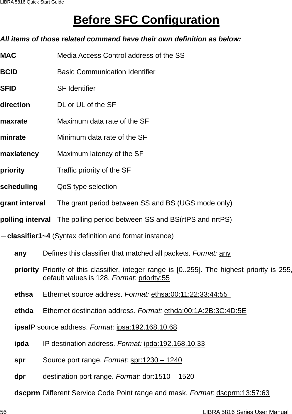 LIBRA 5816 Quick Start Guide 56                                                                  LIBRA 5816 Series User Manual Before SFC Configuration  All items of those related command have their own definition as below:  MAC      Media Access Control address of the SS  BCID   Basic Communication Identifier  SFID   SF Identifier  direction    DL or UL of the SF  maxrate     Maximum data rate of the SF  minrate     Minimum data rate of the SF  maxlatency    Maximum latency of the SF  priority      Traffic priority of the SF  scheduling   QoS type selection  grant interval  The grant period between SS and BS (UGS mode only)  polling interval  The polling period between SS and BS(rtPS and nrtPS)  －classifier1~4 (Syntax definition and format instance)   any   Defines this classifier that matched all packets. Format: any  priority  Priority of this classifier, integer range is [0..255]. The highest priority is 255, default values is 128. Format: priority:55   ethsa  Ethernet source address. Format: ethsa:00:11:22:33:44:55    ethda  Ethernet destination address. Format: ethda:00:1A:2B:3C:4D:5E   ipsa IP source address. Format: ipsa:192.168.10.68   ipda    IP destination address. Format: ipda:192.168.10.33   spr    Source port range. Format: spr:1230 – 1240  dpr   destination port range. Format: dpr:1510 – 1520  dscprm Different Service Code Point range and mask. Format: dscprm:13:57:63  