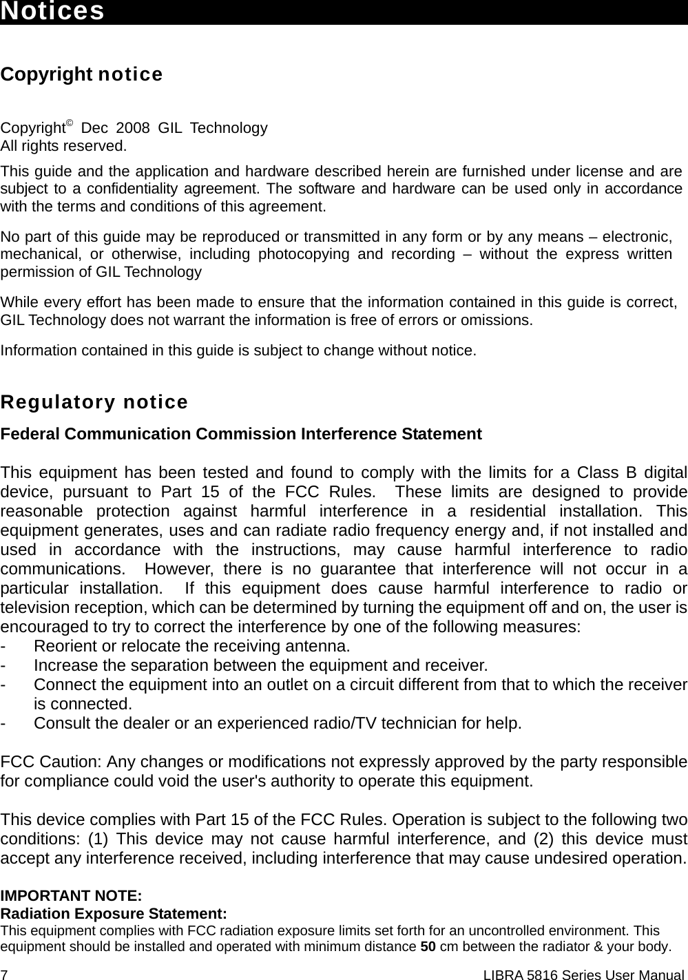 7                                                                    LIBRA 5816 Series User ManualNotices                                      Copyright notice  Copyright© Dec 2008 GIL Technology All rights reserved. This guide and the application and hardware described herein are furnished under license and are subject to a confidentiality agreement. The software and hardware can be used only in accordance with the terms and conditions of this agreement. No part of this guide may be reproduced or transmitted in any form or by any means – electronic, mechanical, or otherwise, including photocopying and recording – without the express written permission of GIL Technology While every effort has been made to ensure that the information contained in this guide is correct, GIL Technology does not warrant the information is free of errors or omissions. Information contained in this guide is subject to change without notice. Regulatory notice Federal Communication Commission Interference Statement  This equipment has been tested and found to comply with the limits for a Class B digital device, pursuant to Part 15 of the FCC Rules.  These limits are designed to provide reasonable protection against harmful interference in a residential installation. This equipment generates, uses and can radiate radio frequency energy and, if not installed and used in accordance with the instructions, may cause harmful interference to radio communications.  However, there is no guarantee that interference will not occur in a particular installation.  If this equipment does cause harmful interference to radio or television reception, which can be determined by turning the equipment off and on, the user is encouraged to try to correct the interference by one of the following measures: -  Reorient or relocate the receiving antenna. -  Increase the separation between the equipment and receiver. -  Connect the equipment into an outlet on a circuit different from that to which the receiver is connected. -  Consult the dealer or an experienced radio/TV technician for help.  FCC Caution: Any changes or modifications not expressly approved by the party responsible for compliance could void the user&apos;s authority to operate this equipment.  This device complies with Part 15 of the FCC Rules. Operation is subject to the following two conditions: (1) This device may not cause harmful interference, and (2) this device must accept any interference received, including interference that may cause undesired operation.  IMPORTANT NOTE: Radiation Exposure Statement: This equipment complies with FCC radiation exposure limits set forth for an uncontrolled environment. This equipment should be installed and operated with minimum distance 50 cm between the radiator &amp; your body. 