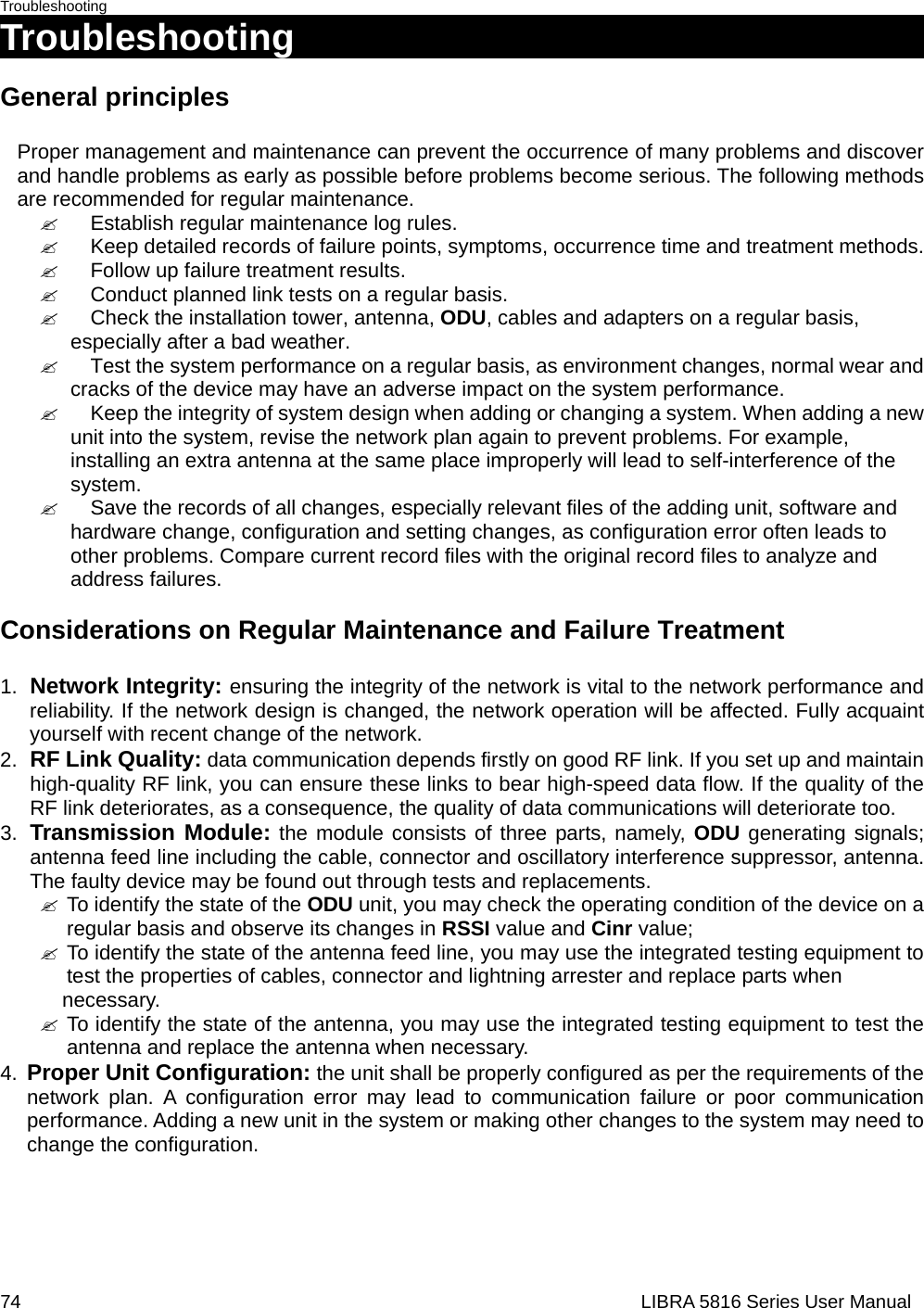 Troubleshooting 74                                                                  LIBRA 5816 Series User ManualTroubleshooting                                    General principles  Proper management and maintenance can prevent the occurrence of many problems and discover and handle problems as early as possible before problems become serious. The following methods are recommended for regular maintenance.   &quot;  Establish regular maintenance log rules.   &quot;  Keep detailed records of failure points, symptoms, occurrence time and treatment methods.   &quot;  Follow up failure treatment results.     &quot;  Conduct planned link tests on a regular basis.   &quot;  Check the installation tower, antenna, ODU, cables and adapters on a regular basis,    especially after a bad weather.   &quot;  Test the system performance on a regular basis, as environment changes, normal wear and   cracks of the device may have an adverse impact on the system performance.   &quot;  Keep the integrity of system design when adding or changing a system. When adding a new   unit into the system, revise the network plan again to prevent problems. For example,   installing an extra antenna at the same place improperly will lead to self-interference of the  system.    &quot;  Save the records of all changes, especially relevant files of the adding unit, software and   hardware change, configuration and setting changes, as configuration error often leads to   other problems. Compare current record files with the original record files to analyze and  address failures.    Considerations on Regular Maintenance and Failure Treatment   1.  Network Integrity: ensuring the integrity of the network is vital to the network performance and reliability. If the network design is changed, the network operation will be affected. Fully acquaint yourself with recent change of the network. 2.  RF Link Quality: data communication depends firstly on good RF link. If you set up and maintain high-quality RF link, you can ensure these links to bear high-speed data flow. If the quality of the RF link deteriorates, as a consequence, the quality of data communications will deteriorate too. 3.  Transmission Module: the module consists of three parts, namely, ODU generating signals; antenna feed line including the cable, connector and oscillatory interference suppressor, antenna. The faulty device may be found out through tests and replacements.     &quot; To identify the state of the ODU unit, you may check the operating condition of the device on a regular basis and observe its changes in RSSI value and Cinr value; &quot; To identify the state of the antenna feed line, you may use the integrated testing equipment to test the properties of cables, connector and lightning arrester and replace parts when   necessary.   &quot; To identify the state of the antenna, you may use the integrated testing equipment to test the antenna and replace the antenna when necessary.     4.  Proper Unit Configuration: the unit shall be properly configured as per the requirements of the network plan. A configuration error may lead to communication failure or poor communication performance. Adding a new unit in the system or making other changes to the system may need to change the configuration.      