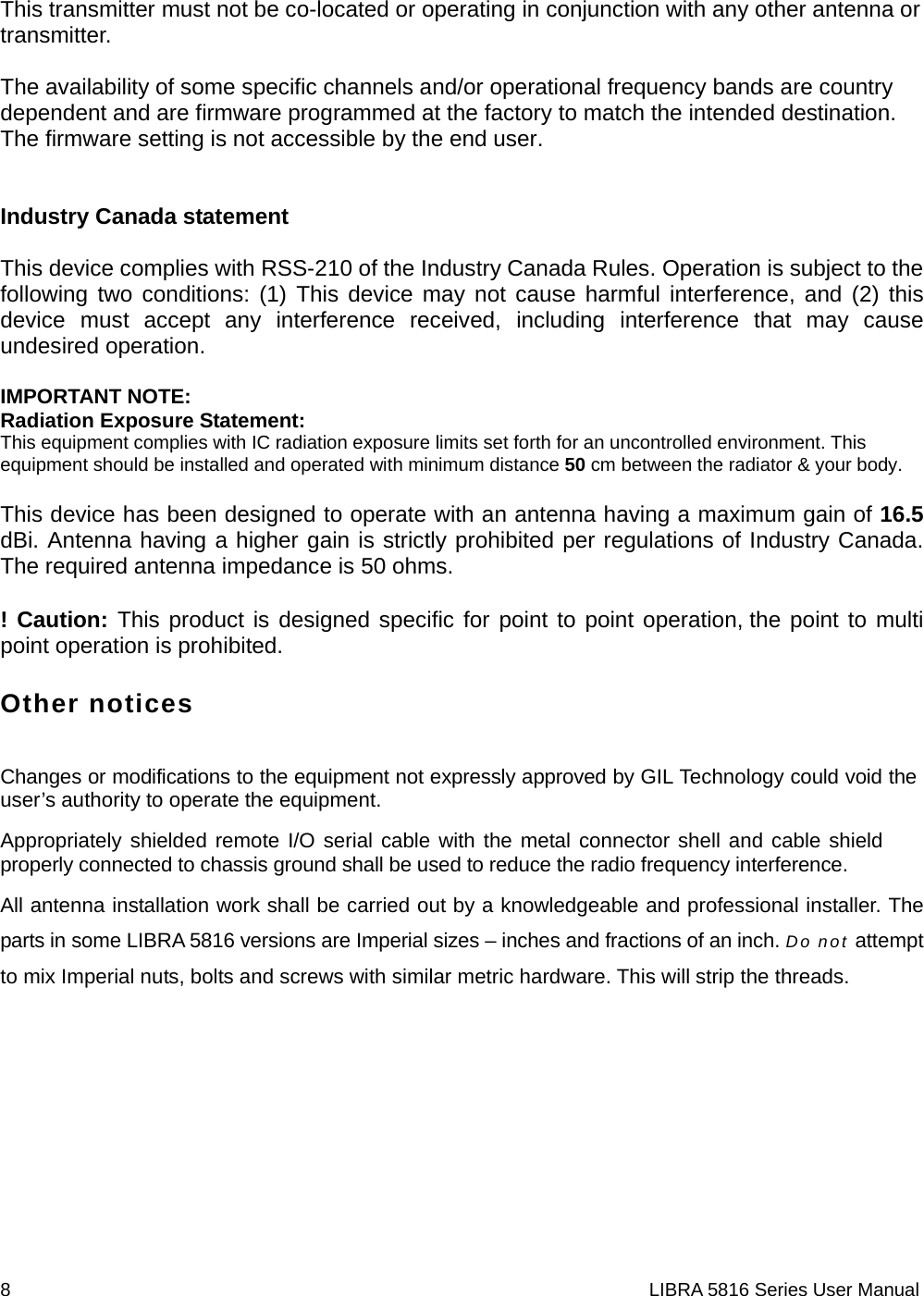 8                                                                    LIBRA 5816 Series User Manual This transmitter must not be co-located or operating in conjunction with any other antenna or transmitter.  The availability of some specific channels and/or operational frequency bands are country dependent and are firmware programmed at the factory to match the intended destination. The firmware setting is not accessible by the end user.   Industry Canada statement  This device complies with RSS-210 of the Industry Canada Rules. Operation is subject to the following two conditions: (1) This device may not cause harmful interference, and (2) this device must accept any interference received, including interference that may cause undesired operation.  IMPORTANT NOTE: Radiation Exposure Statement: This equipment complies with IC radiation exposure limits set forth for an uncontrolled environment. This equipment should be installed and operated with minimum distance 50 cm between the radiator &amp; your body.  This device has been designed to operate with an antenna having a maximum gain of 16.5 dBi. Antenna having a higher gain is strictly prohibited per regulations of Industry Canada. The required antenna impedance is 50 ohms. ! Caution: This product is designed specific for point to point operation, the point to multi point operation is prohibited. Other notices Changes or modifications to the equipment not expressly approved by GIL Technology could void the user’s authority to operate the equipment. Appropriately shielded remote I/O serial cable with the metal connector shell and cable shield properly connected to chassis ground shall be used to reduce the radio frequency interference. All antenna installation work shall be carried out by a knowledgeable and professional installer. The parts in some LIBRA 5816 versions are Imperial sizes – inches and fractions of an inch. Do not attempt to mix Imperial nuts, bolts and screws with similar metric hardware. This will strip the threads.    