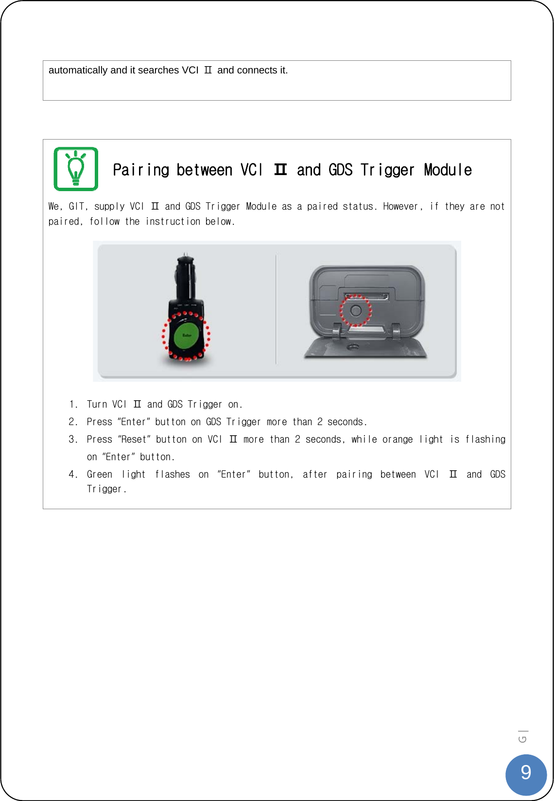  9G |   automatically and it searches VCI  Ⅱ  and connects it.    Pairing between VCI Ⅱ and GDS Trigger Module We, GIT, supply VCI Ⅱ and GDS Trigger Module as a paired status. However, if they are not paired, follow the instruction below.      1. Turn VCI Ⅱ and GDS Trigger on.  2. Press “Enter” button on GDS Trigger more than 2 seconds.  3. Press “Reset” button on VCI Ⅱ more than 2 seconds, while orange light is flashing on “Enter” button. 4. Green  light  flashes  on  “Enter”  button,  after  pairing  between  VCI  Ⅱ  and  GDS Trigger.   