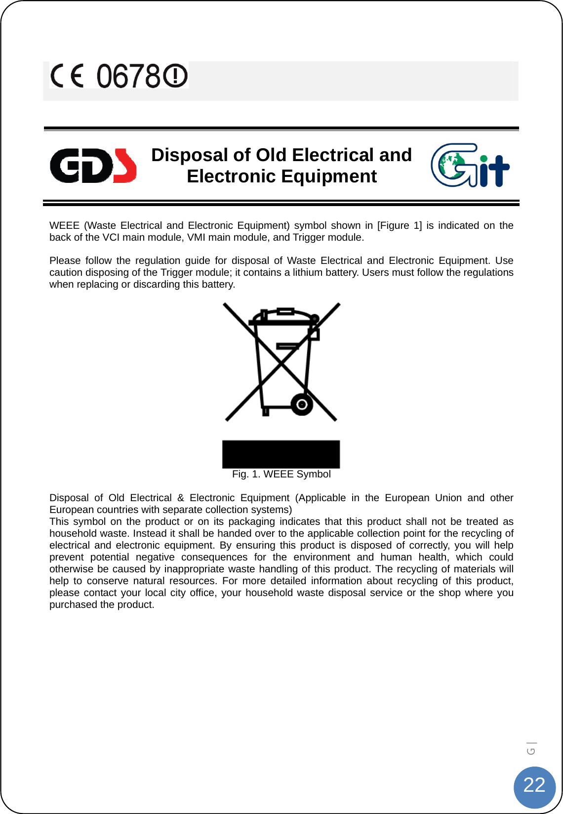  22G |      Disposal of Old Electrical and Electronic Equipment  WEEE (Waste Electrical and Electronic Equipment) symbol shown in [Figure 1] is indicated on the back of the VCI main module, VMI main module, and Trigger module.  Please follow the regulation guide for disposal of Waste Electrical and Electronic Equipment. Use caution disposing of the Trigger module; it contains a lithium battery. Users must follow the regulations when replacing or discarding this battery.   Fig. 1. WEEE Symbol  Disposal of Old Electrical &amp; Electronic Equipment (Applicable in the European Union and other European countries with separate collection systems) This symbol on the product or on its packaging indicates that this product shall not be treated as household waste. Instead it shall be handed over to the applicable collection point for the recycling of electrical and electronic equipment. By ensuring this product is disposed of correctly, you will help prevent potential negative consequences for the environment and human health, which could otherwise be caused by inappropriate waste handling of this product. The recycling of materials will help to conserve natural resources. For more detailed information about recycling of this product, please contact your local city office, your household waste disposal service or the shop where you purchased the product.   