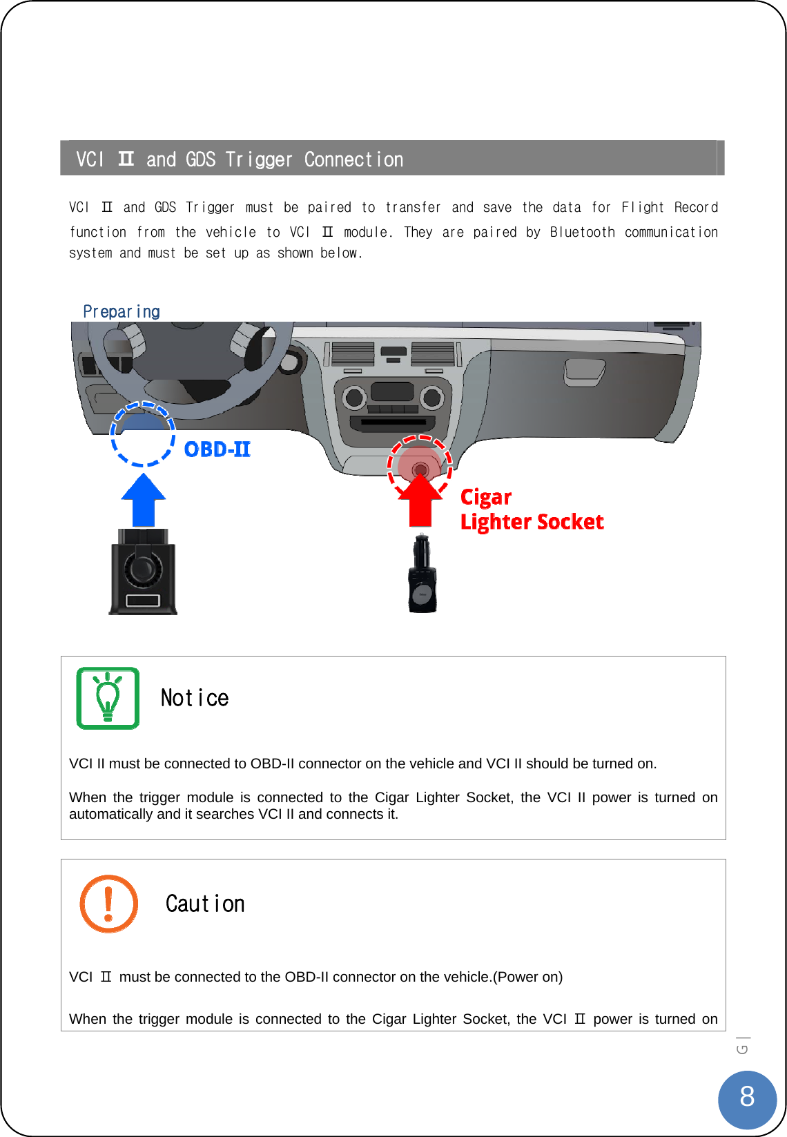  8G |     VCI Ⅱ and GDS Trigger Connection  VCI  Ⅱ  and  GDS  Trigger  must  be  paired  to  transfer  and  save  the  data  for  Flight  Record function  from  the  vehicle  to  VCI  Ⅱ  module.  They  are  paired  by  Bluetooth  communication system and must be set up as shown below.    Preparing     Notice VCI II must be connected to OBD-II connector on the vehicle and VCI II should be turned on.   When the trigger module is connected to the Cigar Lighter Socket, the VCI II power is turned on automatically and it searches VCI II and connects it.   Caution VCI  Ⅱ  must be connected to the OBD-II connector on the vehicle.(Power on)   When the trigger module is connected to the Cigar Lighter Socket, the VCI Ⅱ power is turned on 