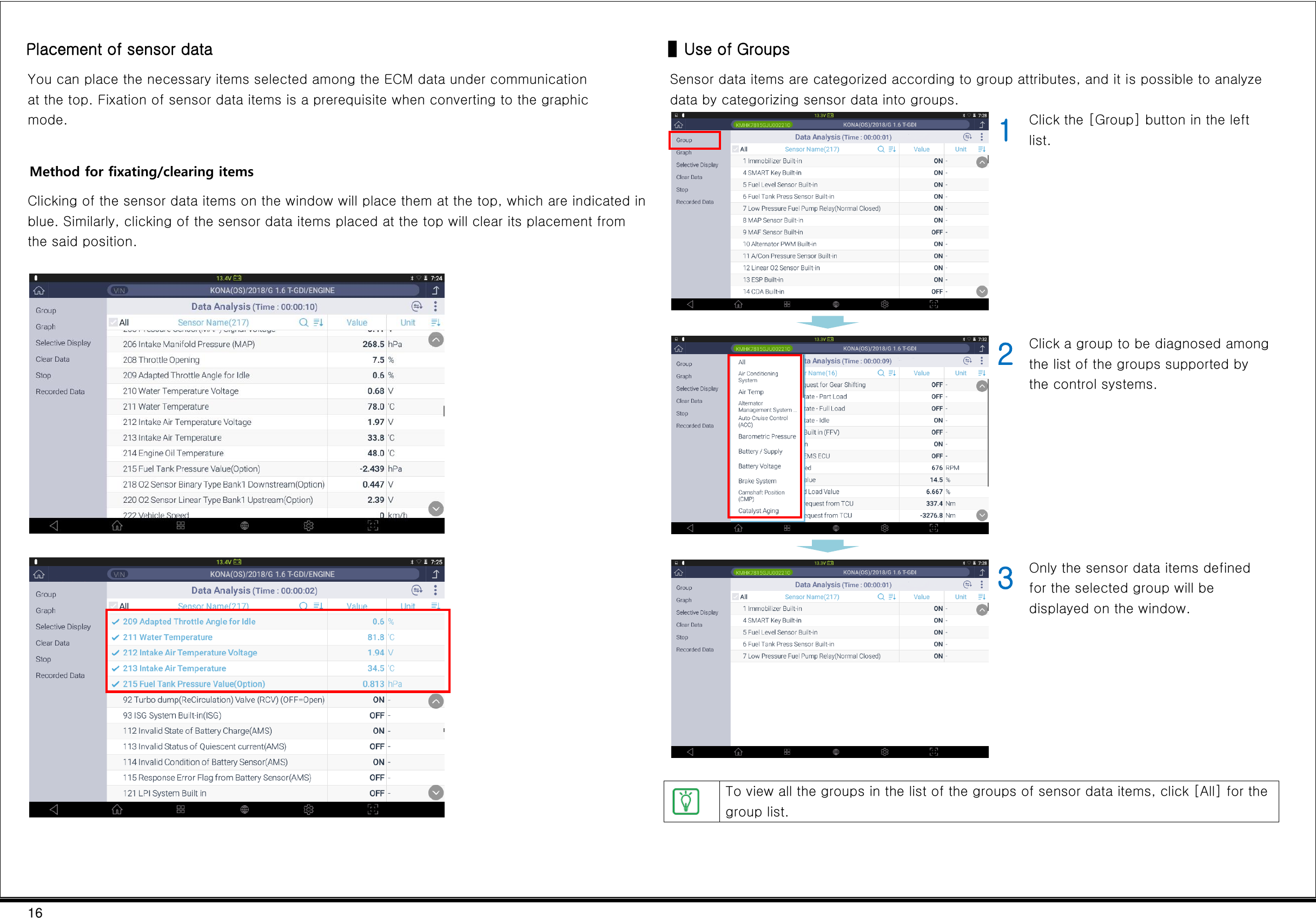 16  Placement of sensor data You can place the necessary items selected among the ECM data under communication at the top. Fixation of sensor data items is a prerequisite when converting to the graphic mode.  Method for fixating/clearing items Clicking of the sensor data items on the window will place them at the top, which are indicated in blue. Similarly, clicking of the sensor data items placed at the top will clear its placement from the said position.        ▌Use of Groups Sensor data items are categorized according to group attributes, and it is possible to analyze data by categorizing sensor data into groups.  1 Click the [Group] button in the left list.     2 Click a group to be diagnosed among the list of the groups supported by the control systems.      3 Only the sensor data items defined for the selected group will be displayed on the window.   To view all the groups in the list of the groups of sensor data items, click [All] for the group list.  