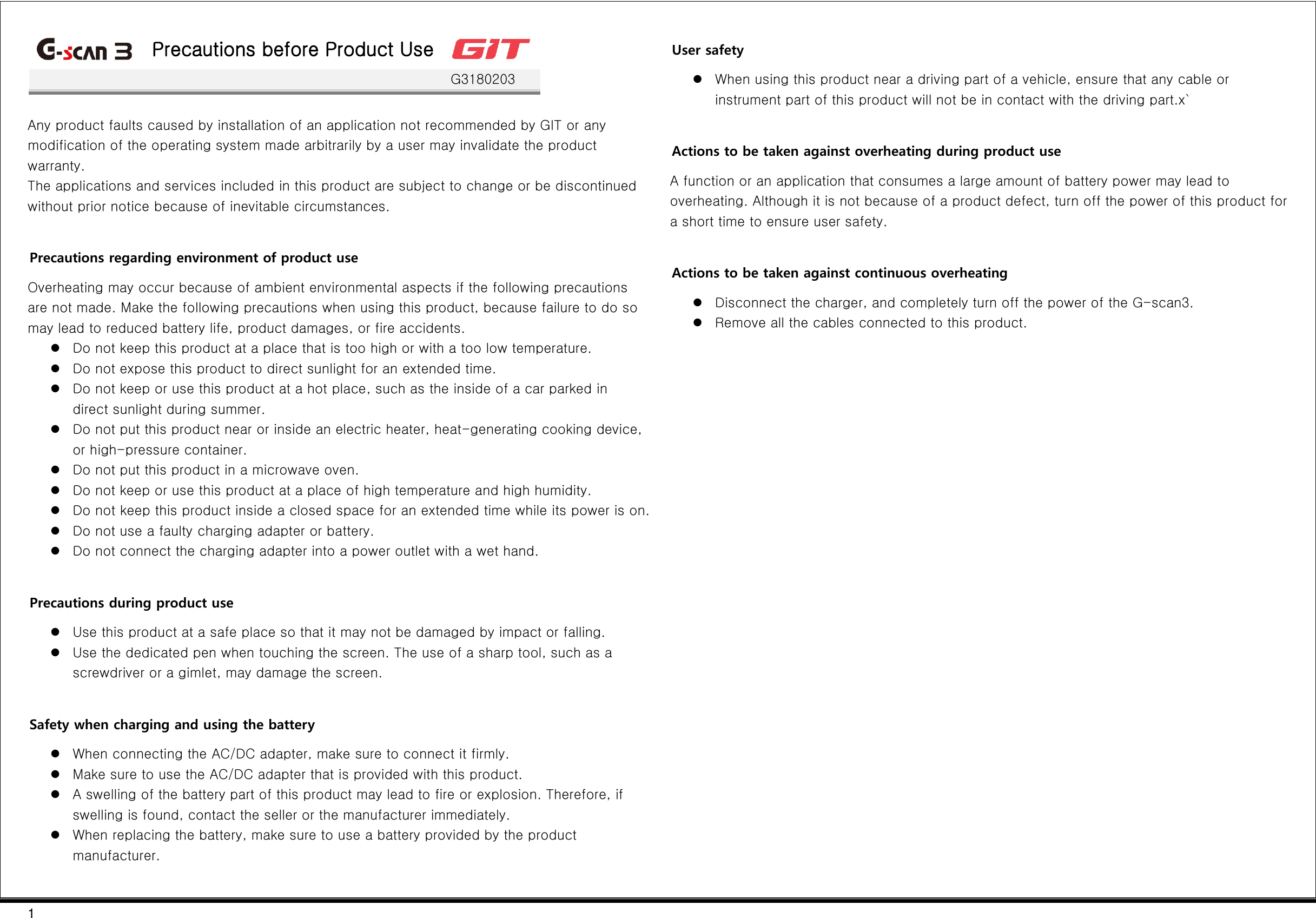 1   Precautions before Product Use    G3180203  Any product faults caused by installation of an application not recommended by GIT or any modification of the operating system made arbitrarily by a user may invalidate the product warranty. The applications and services included in this product are subject to change or be discontinued without prior notice because of inevitable circumstances.  Precautions regarding environment of product use Overheating may occur because of ambient environmental aspects if the following precautions are not made. Make the following precautions when using this product, because failure to do so may lead to reduced battery life, product damages, or fire accidents.  Do not keep this product at a place that is too high or with a too low temperature.  Do not expose this product to direct sunlight for an extended time.  Do not keep or use this product at a hot place, such as the inside of a car parked in direct sunlight during summer.  Do not put this product near or inside an electric heater, heat-generating cooking device, or high-pressure container.  Do not put this product in a microwave oven.  Do not keep or use this product at a place of high temperature and high humidity.  Do not keep this product inside a closed space for an extended time while its power is on.  Do not use a faulty charging adapter or battery.  Do not connect the charging adapter into a power outlet with a wet hand.  Precautions during product use  Use this product at a safe place so that it may not be damaged by impact or falling.  Use the dedicated pen when touching the screen. The use of a sharp tool, such as a screwdriver or a gimlet, may damage the screen.  Safety when charging and using the battery  When connecting the AC/DC adapter, make sure to connect it firmly.  Make sure to use the AC/DC adapter that is provided with this product.  A swelling of the battery part of this product may lead to fire or explosion. Therefore, if swelling is found, contact the seller or the manufacturer immediately.  When replacing the battery, make sure to use a battery provided by the product manufacturer.  User safety  When using this product near a driving part of a vehicle, ensure that any cable or instrument part of this product will not be in contact with the driving part.x`  Actions to be taken against overheating during product use A function or an application that consumes a large amount of battery power may lead to overheating. Although it is not because of a product defect, turn off the power of this product for a short time to ensure user safety.  Actions to be taken against continuous overheating  Disconnect the charger, and completely turn off the power of the G-scan3.  Remove all the cables connected to this product.    