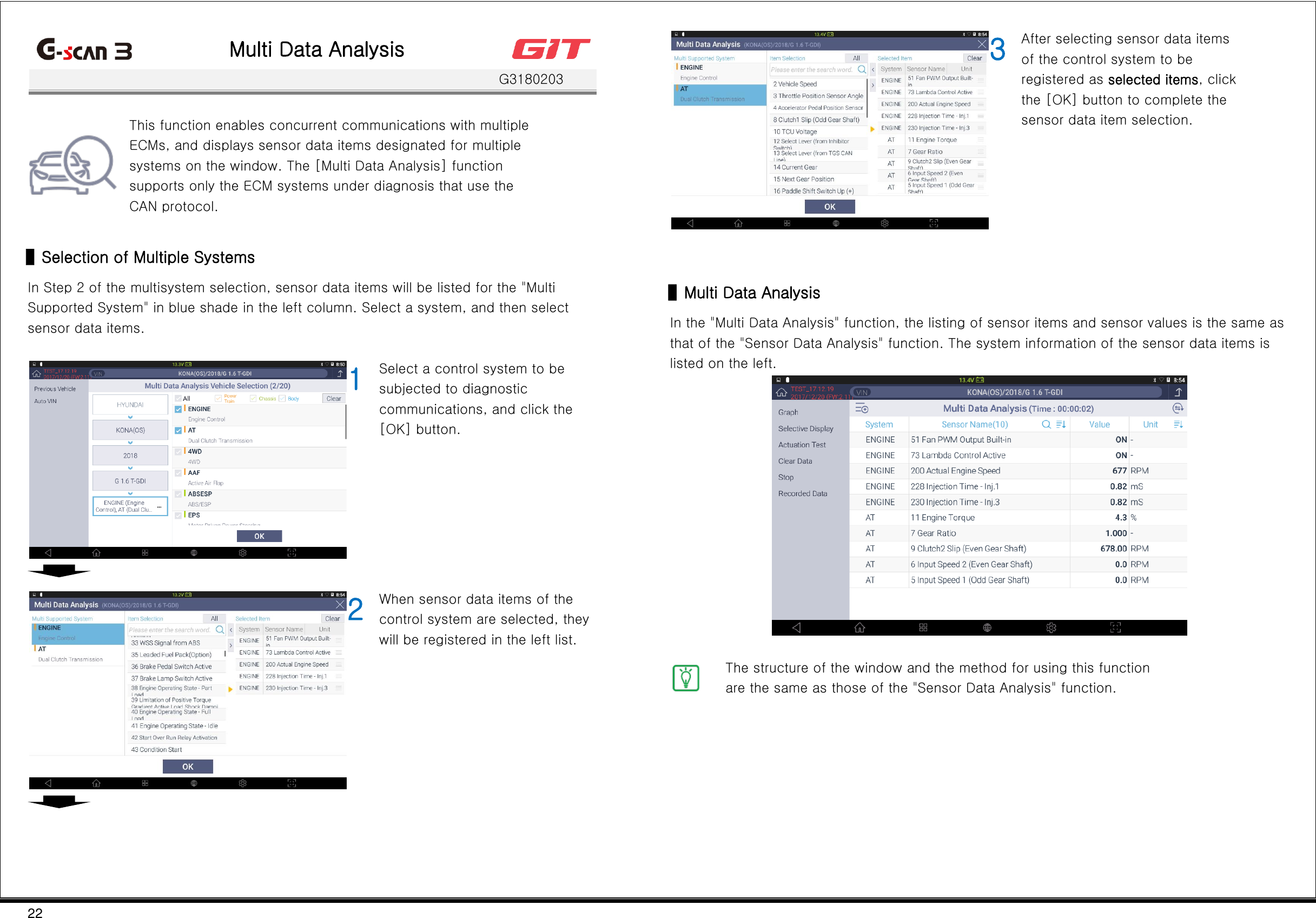 22   Multi Data Analysis    G3180203   This function enables concurrent communications with multiple ECMs, and displays sensor data items designated for multiple systems on the window. The [Multi Data Analysis] function supports only the ECM systems under diagnosis that use the CAN protocol.  ▌Selection of Multiple Systems In Step 2 of the multisystem selection, sensor data items will be listed for the &quot;Multi Supported System&quot; in blue shade in the left column. Select a system, and then select sensor data items.   1 Select a control system to be subjected to diagnostic communications, and click the [OK] button.      2 When sensor data items of the control system are selected, they will be registered in the left list.     3 After selecting sensor data items of the control system to be registered as selected items, click the [OK] button to complete the sensor data item selection.  ▌Multi Data Analysis In the &quot;Multi Data Analysis&quot; function, the listing of sensor items and sensor values is the same as that of the &quot;Sensor Data Analysis&quot; function. The system information of the sensor data items is listed on the left.    The structure of the window and the method for using this function are the same as those of the &quot;Sensor Data Analysis&quot; function.       