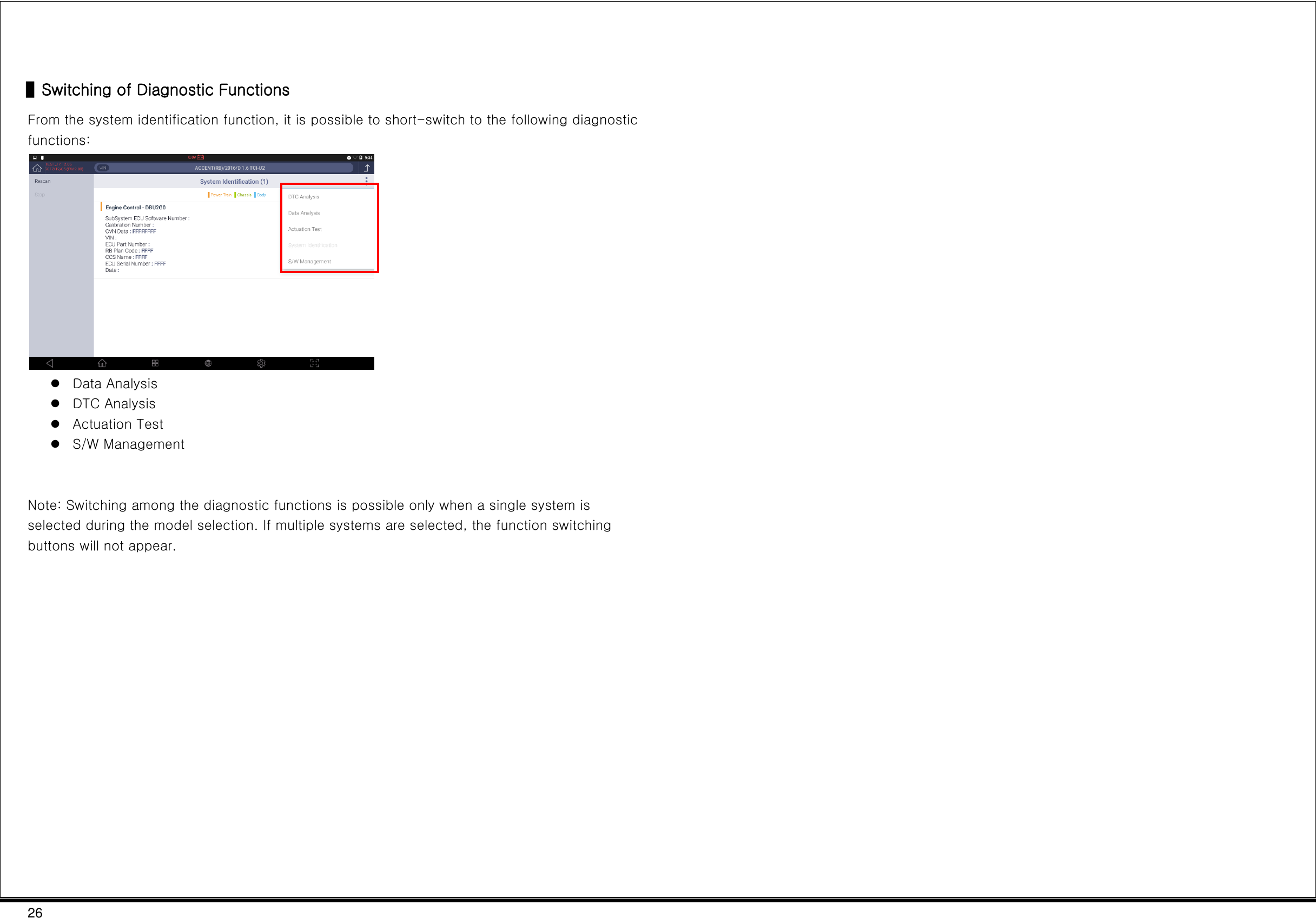 26   ▌Switching of Diagnostic Functions From the system identification function, it is possible to short-switch to the following diagnostic functions:   Data Analysis  DTC Analysis  Actuation Test  S/W Management   Note: Switching among the diagnostic functions is possible only when a single system is selected during the model selection. If multiple systems are selected, the function switching buttons will not appear.       