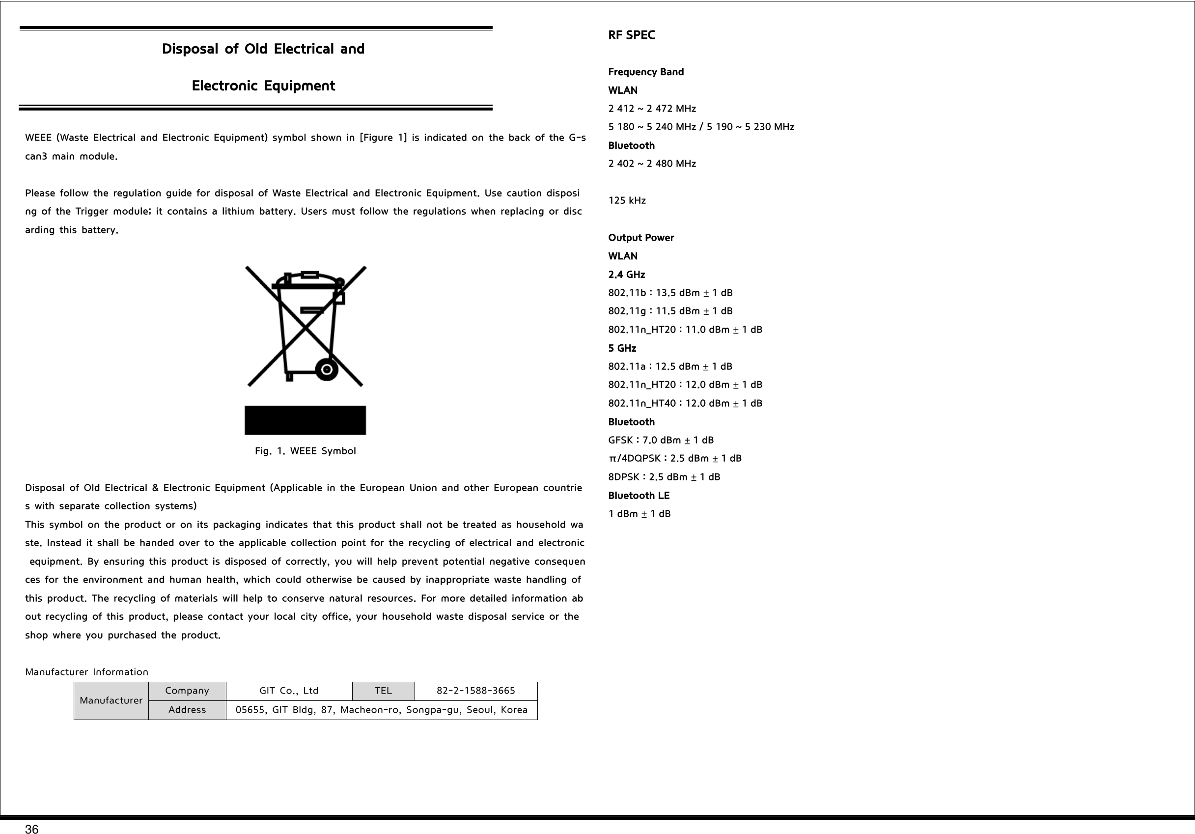 36   Disposal  of  Old  Electrical  and Electronic  Equipment   WEEE  (Waste  Electrical  and  Electronic  Equipment)  symbol  shown  in  [Figure  1]  is  indicated  on  the  back  of  the  G-scan3  main  module.  Please  follow  the  regulation  guide  for  disposal  of  Waste  Electrical  and  Electronic  Equipment.  Use  caution  disposing  of  the  Trigger  module;  it  contains  a  lithium  battery.  Users  must  follow  the  regulations  when  replacing  or  discarding  this  battery.   Fig.  1.  WEEE  Symbol  Disposal  of  Old  Electrical  &amp;  Electronic  Equipment  (Applicable  in  the  European  Union  and  other  European  countries  with  separate  collection  systems) This  symbol  on  the  product  or  on  its  packaging  indicates  that  this  product  shall  not  be  treated  as  household  waste.  Instead  it  shall  be  handed  over  to  the  applicable  collection  point  for  the  recycling  of  electrical  and  electronic  equipment.  By  ensuring  this  product  is  disposed  of  correctly,  you  will  help  prevent  potential  negative  consequences  for  the  environment  and  human  health,  which  could  otherwise  be  caused  by  inappropriate  waste  handling  of this  product.  The  recycling  of  materials  will  help  to  conserve  natural  resources.  For  more  detailed  information  about  recycling  of  this  product,  please  contact  your  local  city  office,  your  household  waste  disposal  service  or  the shop  where  you  purchased  the  product.  Manufacturer  Information Manufacturer Company GIT  Co.,  Ltd TEL 82-2-1588-3665 Address 05655,  GIT  Bldg,  87,  Macheon-ro,  Songpa-gu,  Seoul,  Korea      RF SPEC  Frequency Band   WLAN 2 412 ~ 2 472 MHz 5 180 ~ 5 240 MHz / 5 190 ~ 5 230 MHz   Bluetooth 2 402 ~ 2 480 MHz  125 kHz  Output Power WLAN 2.4 GHz 802.11b : 13.5 dBm ± 1 dB 802.11g : 11.5 dBm ± 1 dB 802.11n_HT20 : 11.0 dBm ± 1 dB 5 GHz 802.11a : 12.5 dBm ± 1 dB 802.11n_HT20 : 12.0 dBm ± 1 dB 802.11n_HT40 : 12.0 dBm ± 1 dB Bluetooth GFSK : 7.0 dBm ± 1 dB π/4DQPSK : 2.5 dBm ± 1 dB 8DPSK : 2.5 dBm ± 1 dB Bluetooth LE 1 dBm ± 1 dB                