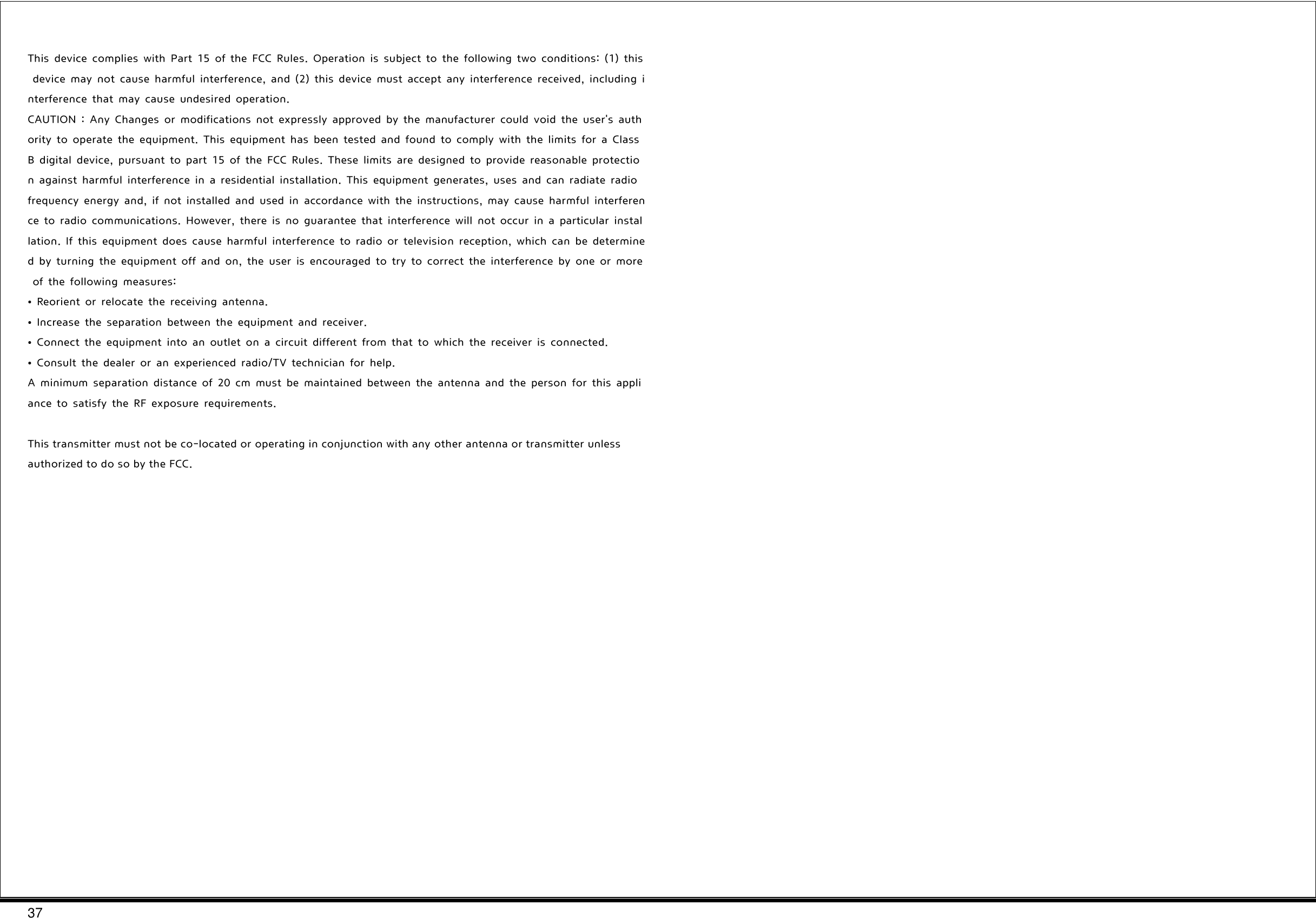 37   This  device  complies  with  Part  15  of  the  FCC  Rules.  Operation  is  subject  to  the  following  two  conditions:  (1)  this  device  may  not  cause  harmful  interference,  and  (2)  this  device  must  accept  any  interference  received,  including  interference  that  may  cause  undesired  operation. CAUTION  :  Any  Changes  or  modifications  not  expressly  approved  by  the  manufacturer  could  void  the  user&apos;s  authority  to  operate  the  equipment.  This  equipment  has  been  tested  and  found  to  comply  with  the  limits  for  a  Class B  digital  device,  pursuant  to  part  15  of  the  FCC  Rules.  These  limits  are  designed  to  provide  reasonable  protection  against  harmful  interference  in  a  residential  installation.  This  equipment  generates,  uses  and  can  radiate  radio frequency  energy  and,  if  not  installed  and  used  in  accordance  with  the  instructions,  may  cause  harmful  interference  to  radio  communications.  However,  there  is  no  guarantee  that  interference  will  not  occur  in  a  particular  installation.  If  this  equipment  does  cause  harmful  interference  to  radio  or  television  reception,  which  can  be  determined  by  turning  the  equipment  off  and  on,  the  user  is  encouraged  to  try  to  correct  the  interference  by  one  or  more  of  the  following  measures: •  Reorient  or  relocate  the  receiving  antenna. •  Increase  the  separation  between  the  equipment  and  receiver. •  Connect  the  equipment  into  an  outlet  on  a  circuit  different  from  that  to  which  the  receiver  is  connected.  •  Consult  the  dealer  or  an  experienced  radio/TV  technician  for  help. A  minimum  separation  distance  of  20  cm  must  be  maintained  between  the  antenna  and  the  person  for  this  appliance  to  satisfy  the  RF  exposure  requirements.  This transmitter must not be co-located or operating in conjunction with any other antenna or transmitter unless authorized to do so by the FCC. 